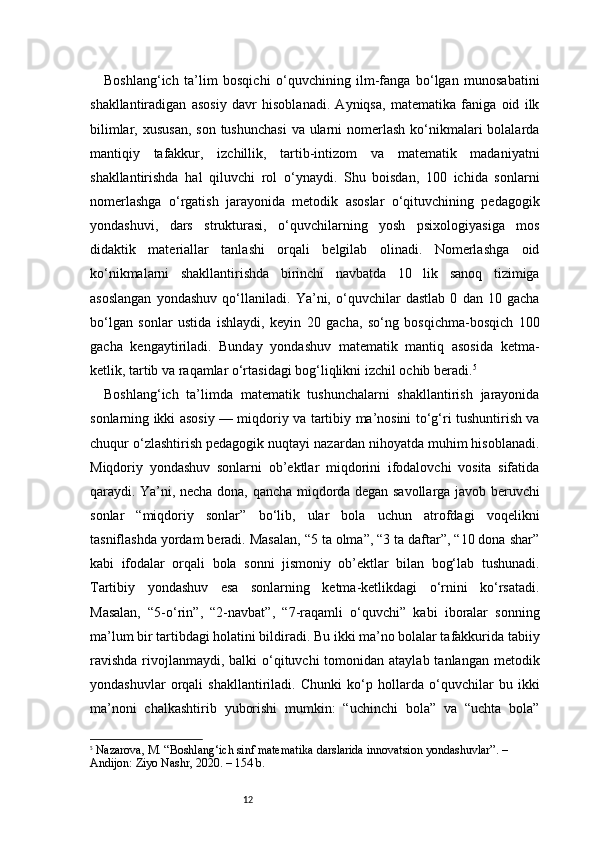12Boshlang‘ich   ta’lim   bosqichi   o‘quvchining   ilm-fanga   bo‘lgan   munosabatini
shakllantiradigan   asosiy   davr   hisoblanadi.   Ayniqsa,   matematika   faniga   oid   ilk
bilimlar, xususan,  son  tushunchasi  va ularni  nomerlash  ko‘nikmalari  bolalarda
mantiqiy   tafakkur,   izchillik,   tartib-intizom   va   matematik   madaniyatni
shakllantirishda   hal   qiluvchi   rol   o‘ynaydi.   Shu   boisdan,   100   ichida   sonlarni
nomerlashga   o‘rgatish   jarayonida   metodik   asoslar   o‘qituvchining   pedagogik
yondashuvi,   dars   strukturasi,   o‘quvchilarning   yosh   psixologiyasiga   mos
didaktik   materiallar   tanlashi   orqali   belgilab   olinadi.   Nomerlashga   oid
ko‘nikmalarni   shakllantirishda   birinchi   navbatda   10   lik   sanoq   tizimiga
asoslangan   yondashuv   qo‘llaniladi.   Ya’ni,   o‘quvchilar   dastlab   0   dan   10   gacha
bo‘lgan   sonlar   ustida   ishlaydi,   keyin   20   gacha,   so‘ng   bosqichma-bosqich   100
gacha   kengaytiriladi.   Bunday   yondashuv   matematik   mantiq   asosida   ketma-
ketlik, tartib va raqamlar o‘rtasidagi bog‘liqlikni izchil ochib beradi. 5
Boshlang‘ich   ta’limda   matematik   tushunchalarni   shakllantirish   jarayonida
sonlarning ikki asosiy — miqdoriy va tartibiy ma’nosini to‘g‘ri tushuntirish va
chuqur o‘zlashtirish pedagogik nuqtayi nazardan nihoyatda muhim hisoblanadi.
Miqdoriy   yondashuv   sonlarni   ob’ektlar   miqdorini   ifodalovchi   vosita   sifatida
qaraydi. Ya’ni, necha dona, qancha miqdorda degan savollarga javob beruvchi
sonlar   “miqdoriy   sonlar”   bo‘lib,   ular   bola   uchun   atrofdagi   voqelikni
tasniflashda yordam beradi. Masalan, “5 ta olma”, “3 ta daftar”, “10 dona shar”
kabi   ifodalar   orqali   bola   sonni   jismoniy   ob’ektlar   bilan   bog‘lab   tushunadi.
Tartibiy   yondashuv   esa   sonlarning   ketma-ketlikdagi   o‘rnini   ko‘rsatadi.
Masalan,   “5-o‘rin”,   “2-navbat”,   “7-raqamli   o‘quvchi”   kabi   iboralar   sonning
ma’lum bir tartibdagi holatini bildiradi. Bu ikki ma’no bolalar tafakkurida tabiiy
ravishda  rivojlanmaydi,  balki  o‘qituvchi  tomonidan ataylab tanlangan  metodik
yondashuvlar   orqali   shakllantiriladi.   Chunki   ko‘p   hollarda   o‘quvchilar   bu   ikki
ma’noni   chalkashtirib   yuborishi   mumkin:   “uchinchi   bola”   va   “uchta   bola”
5
  Nazarova, M. “Boshlang‘ich sinf matematika darslarida innovatsion yondashuvlar”. – 
Andijon: Ziyo Nashr, 2020. – 154 b. 