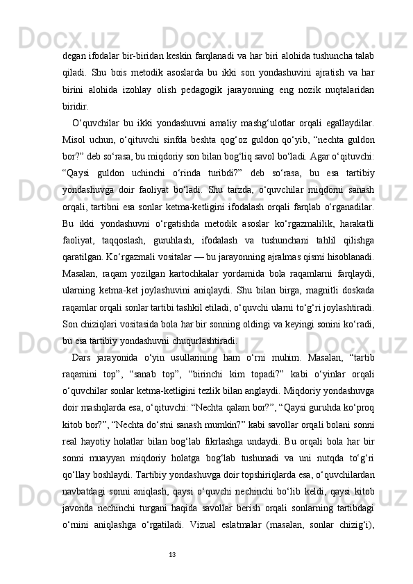 13degan ifodalar bir-biridan keskin farqlanadi va har biri alohida tushuncha talab
qiladi.   Shu   bois   metodik   asoslarda   bu   ikki   son   yondashuvini   ajratish   va   har
birini   alohida   izohlay   olish   pedagogik   jarayonning   eng   nozik   nuqtalaridan
biridir.
O‘quvchilar   bu   ikki   yondashuvni   amaliy   mashg‘ulotlar   orqali   egallaydilar.
Misol   uchun,   o‘qituvchi   sinfda   beshta   qog‘oz   guldon   qo‘yib,   “nechta   guldon
bor?” deb so‘rasa, bu miqdoriy son bilan bog‘liq savol bo‘ladi. Agar o‘qituvchi:
“Qaysi   guldon   uchinchi   o‘rinda   turibdi?”   deb   so‘rasa,   bu   esa   tartibiy
yondashuvga   doir   faoliyat   bo‘ladi.   Shu   tarzda,   o‘quvchilar   miqdorni   sanash
orqali,  tartibni   esa   sonlar   ketma-ketligini  ifodalash   orqali  farqlab   o‘rganadilar.
Bu   ikki   yondashuvni   o‘rgatishda   metodik   asoslar   ko‘rgazmalilik,   harakatli
faoliyat,   taqqoslash,   guruhlash,   ifodalash   va   tushunchani   tahlil   qilishga
qaratilgan. Ko‘rgazmali vositalar — bu jarayonning ajralmas qismi hisoblanadi.
Masalan,   raqam   yozilgan   kartochkalar   yordamida   bola   raqamlarni   farqlaydi,
ularning   ketma-ket   joylashuvini   aniqlaydi.   Shu   bilan   birga,   magnitli   doskada
raqamlar orqali sonlar tartibi tashkil etiladi, o‘quvchi ularni to‘g‘ri joylashtiradi.
Son chiziqlari vositasida bola har bir sonning oldingi va keyingi sonini ko‘radi,
bu esa tartibiy yondashuvni chuqurlashtiradi.
Dars   jarayonida   o‘yin   usullarining   ham   o‘rni   muhim.   Masalan,   “tartib
raqamini   top”,   “sanab   top”,   “birinchi   kim   topadi?”   kabi   o‘yinlar   orqali
o‘quvchilar sonlar ketma-ketligini tezlik bilan anglaydi. Miqdoriy yondashuvga
doir mashqlarda esa, o‘qituvchi: “Nechta qalam bor?”, “Qaysi guruhda ko‘proq
kitob bor?”, “Nechta do‘stni sanash mumkin?” kabi savollar orqali bolani sonni
real   hayotiy   holatlar   bilan   bog‘lab   fikrlashga   undaydi.   Bu   orqali   bola   har   bir
sonni   muayyan   miqdoriy   holatga   bog‘lab   tushunadi   va   uni   nutqda   to‘g‘ri
qo‘llay boshlaydi. Tartibiy yondashuvga doir topshiriqlarda esa, o‘quvchilardan
navbatdagi   sonni   aniqlash,   qaysi   o‘quvchi   nechinchi   bo‘lib   keldi,   qaysi   kitob
javonda   nechinchi   turgani   haqida   savollar   berish   orqali   sonlarning   tartibdagi
o‘rnini   aniqlashga   o‘rgatiladi.   Vizual   eslatmalar   (masalan,   sonlar   chizig‘i), 