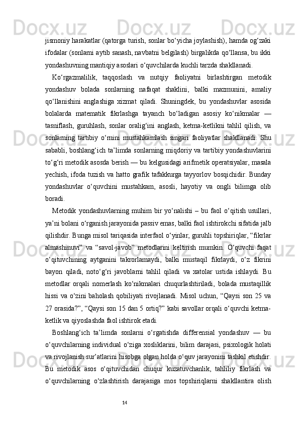 14jismoniy harakatlar (qatorga turish, sonlar bo‘yicha joylashish), hamda og‘zaki
ifodalar (sonlarni aytib sanash, navbatni belgilash) birgalikda qo‘llansa, bu ikki
yondashuvning mantiqiy asoslari o‘quvchilarda kuchli tarzda shakllanadi.
Ko‘rgazmalilik,   taqqoslash   va   nutqiy   faoliyatni   birlashtirgan   metodik
yondashuv   bolada   sonlarning   nafaqat   shaklini,   balki   mazmunini,   amaliy
qo‘llanishini   anglashiga   xizmat   qiladi.   Shuningdek,   bu   yondashuvlar   asosida
bolalarda   matematik   fikrlashga   tayanch   bo‘ladigan   asosiy   ko‘nikmalar   —
tasniflash,   guruhlash,   sonlar   oralig‘ini   anglash,   ketma-ketlikni   tahlil   qilish,   va
sonlarning   tartibiy   o‘rnini   mustahkamlash   singari   faoliyatlar   shakllanadi.   Shu
sababli, boshlang‘ich ta’limda sonlarning miqdoriy va tartibiy yondashuvlarini
to‘g‘ri metodik asosda berish — bu kelgusidagi arifmetik operatsiyalar, masala
yechish, ifoda tuzish va hatto grafik tafakkurga tayyorlov bosqichidir. Bunday
yondashuvlar   o‘quvchini   mustahkam,   asosli,   hayotiy   va   ongli   bilimga   olib
boradi.
Metodik   yondashuvlarning   muhim   bir   yo‘nalishi   –   bu   faol   o‘qitish   usullari,
ya’ni bolani o‘rganish jarayonida passiv emas, balki faol ishtirokchi sifatida jalb
qilishdir. Bunga misol tariqasida interfaol o‘yinlar, guruhli topshiriqlar, “fikrlar
almashinuvi”   va   “savol-javob”   metodlarini   keltirish   mumkin.   O‘quvchi   faqat
o‘qituvchining   aytganini   takrorlamaydi,   balki   mustaqil   fikrlaydi,   o‘z   fikrini
bayon   qiladi,   noto‘g‘ri   javoblarni   tahlil   qiladi   va   xatolar   ustida   ishlaydi.   Bu
metodlar   orqali   nomerlash   ko‘nikmalari   chuqurlashtiriladi,   bolada   mustaqillik
hissi  va  o‘zini   baholash  qobiliyati  rivojlanadi. Misol   uchun, “Qaysi   son  25 va
27 orasida?”, “Qaysi son 15 dan 5 ortiq?” kabi savollar orqali o‘quvchi ketma-
ketlik va qiyoslashda faol ishtirok etadi.
Boshlang‘ich   ta’limda   sonlarni   o‘rgatishda   differensial   yondashuv   —   bu
o‘quvchilarning individual  o‘ziga xosliklarini, bilim  darajasi,  psixologik holati
va rivojlanish sur’atlarini hisobga olgan holda o‘quv jarayonini tashkil etishdir.
Bu   metodik   asos   o‘qituvchidan   chuqur   kuzatuvchanlik,   tahliliy   fikrlash   va
o‘quvchilarning   o‘zlashtirish   darajasiga   mos   topshiriqlarni   shakllantira   olish 