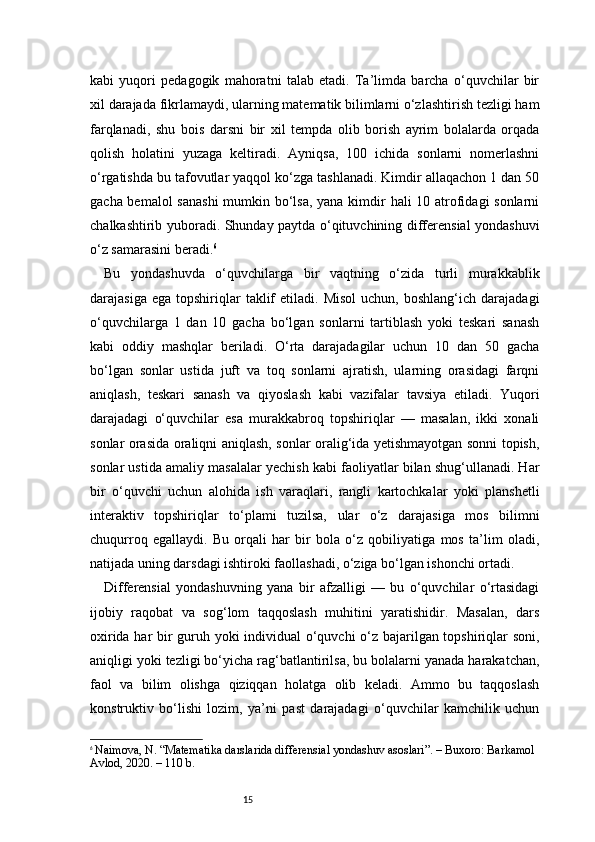 15kabi   yuqori   pedagogik   mahoratni   talab   etadi.   Ta’limda   barcha   o‘quvchilar   bir
xil darajada fikrlamaydi, ularning matematik bilimlarni o‘zlashtirish tezligi ham
farqlanadi,   shu   bois   darsni   bir   xil   tempda   olib   borish   ayrim   bolalarda   orqada
qolish   holatini   yuzaga   keltiradi.   Ayniqsa,   100   ichida   sonlarni   nomerlashni
o‘rgatishda bu tafovutlar yaqqol ko‘zga tashlanadi. Kimdir allaqachon 1 dan 50
gacha bemalol  sanashi  mumkin bo‘lsa, yana kimdir  hali  10 atrofidagi  sonlarni
chalkashtirib yuboradi. Shunday paytda o‘qituvchining differensial yondashuvi
o‘z samarasini beradi. 6
Bu   yondashuvda   o‘quvchilarga   bir   vaqtning   o‘zida   turli   murakkablik
darajasiga  ega   topshiriqlar  taklif   etiladi.  Misol   uchun,  boshlang‘ich  darajadagi
o‘quvchilarga   1   dan   10   gacha   bo‘lgan   sonlarni   tartiblash   yoki   teskari   sanash
kabi   oddiy   mashqlar   beriladi.   O‘rta   darajadagilar   uchun   10   dan   50   gacha
bo‘lgan   sonlar   ustida   juft   va   toq   sonlarni   ajratish,   ularning   orasidagi   farqni
aniqlash,   teskari   sanash   va   qiyoslash   kabi   vazifalar   tavsiya   etiladi.   Yuqori
darajadagi   o‘quvchilar   esa   murakkabroq   topshiriqlar   —   masalan,   ikki   xonali
sonlar orasida oraliqni aniqlash, sonlar oralig‘ida yetishmayotgan sonni topish,
sonlar ustida amaliy masalalar yechish kabi faoliyatlar bilan shug‘ullanadi. Har
bir   o‘quvchi   uchun   alohida   ish   varaqlari,   rangli   kartochkalar   yoki   planshetli
interaktiv   topshiriqlar   to‘plami   tuzilsa,   ular   o‘z   darajasiga   mos   bilimni
chuqurroq   egallaydi.   Bu   orqali   har   bir   bola   o‘z   qobiliyatiga   mos   ta’lim   oladi,
natijada uning darsdagi ishtiroki faollashadi, o‘ziga bo‘lgan ishonchi ortadi.
Differensial   yondashuvning   yana   bir   afzalligi   —   bu   o‘quvchilar   o‘rtasidagi
ijobiy   raqobat   va   sog‘lom   taqqoslash   muhitini   yaratishidir.   Masalan,   dars
oxirida har bir guruh yoki individual o‘quvchi o‘z bajarilgan topshiriqlar soni,
aniqligi yoki tezligi bo‘yicha rag‘batlantirilsa, bu bolalarni yanada harakatchan,
faol   va   bilim   olishga   qiziqqan   holatga   olib   keladi.   Ammo   bu   taqqoslash
konstruktiv   bo‘lishi   lozim,   ya’ni   past   darajadagi   o‘quvchilar   kamchilik   uchun
6
  Naimova, N. “Matematika darslarida differensial yondashuv asoslari”. – Buxoro: Barkamol 
Avlod, 2020. – 110 b. 