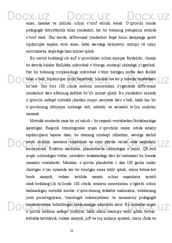 16emas,   harakat   va   intilishi   uchun   e’tirof   etilishi   kerak.   O‘qituvchi   bunda
pedagogik   ehtiyotkorlik   bilan   yondashib,   har   bir   bolaning   yutuqlarini   alohida
e’tirof   etadi.   Shu   tarzda,   differensial   yondashuv   faqat   bilim   darajasiga   qarab
topshiriqlar   taqdim   etish   emas,   balki   darsdagi   tarbiyaviy,   axloqiy   va   ruhiy
muvozanatni saqlashga ham xizmat qiladi.
Bu   metod   boshlang‘ich   sinf   o‘qituvchilari   uchun   ayniqsa   foydalidir,   chunki
bu davrda bolalar faollikka, individual e’tiborga, mustaqil ishlashga o‘rgatiladi.
Har   bir   bolaning   rivojlanishiga   individual   e’tibor   berilgan   sinfda   dars   faollik
bilan o‘tadi, topshiriqlar izchil bajariladi, bilimlar esa ko‘p holatda mustahkam
bo‘ladi.   Shu   bois   100   ichida   sonlarni   nomerlashni   o‘rgatishda   differensial
yondashuv  dars   sifatining  kafolati  bo‘lib  xizmat   qiladi.  Bu  yondashuv   asosida
o‘qituvchi   nafaqat   metodik   jihatdan   yuqori   saviyada   dars   o‘tadi,   balki   har   bir
o‘quvchining   ehtiyojini   inobatga   olib,   adolatli   va   samarali   ta’lim   muhitini
yaratadi.
Metodik asoslarda yana bir yo‘nalish – bu raqamli vositalardan foydalanishga
qaratilgan.   Raqamli   texnologiyalar   orqali   o‘quvchilar   sonlar   ustida   amaliy
topshiriqlarni   bajarar   ekan,   bu   ularning   mustaqil   ishlashini,   savolga   darhol
javob   olishini,   xatolarni   tuzatishini   va   ayni   paytda   vizual   esda   saqlashini
kuchaytiradi.   Elektron   darsliklar,   planshetlarda   ishlaydigan   o‘yinlar,   QR-kod
orqali  ochiladigan testlar, interaktiv doskalardagi  dars ko‘rsatmalari  bu borada
samarali   vositalardir.   Masalan,   o‘quvchi   planshetda   1   dan   100   gacha   sonlar
chizilgan   o‘yin   oynasida   har   bir   bosilgan   sonni   tahlil   qiladi,   ularni   ketma-ket
bosib   sanaydi,   teskari   tartibda   sanash   uchun   raqamlarni   ajratib
oladi.boshlang‘ich   ta’limda   100   ichida   sonlarni   nomerlashni   o‘rgatish   uchun
tanlanadigan   metodik   asoslar   o‘qituvchining   didaktik   mahoratini,   bolalarning
yosh   psixologiyasini,   texnologik   imkoniyatlarni   va   zamonaviy   pedagogik
yondashuvlarni birlashtirgan holda amalga oshirilishi zarur. Bu metodlar orqali
o‘quvchi   sonlarni   nafaqat   yodlaydi,   balki   ularni   mantiqiy   tahlil   qiladi,   ketma-
ketlikda tartiblaydi, teskari sanaydi, juft va toq sonlarni ajratadi, ularni ifoda va 