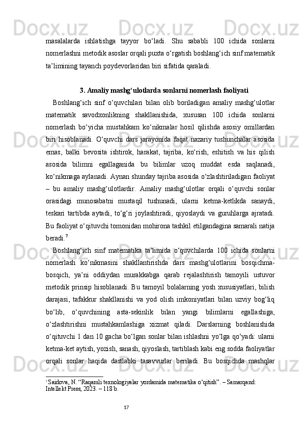 17masalalarda   ishlatishga   tayyor   bo‘ladi.   Shu   sababli   100   ichida   sonlarni
nomerlashni metodik asoslar orqali puxta o‘rgatish boshlang‘ich sinf matematik
ta’limining tayanch poydevorlaridan biri sifatida qaraladi.
3 . Amaliy mashg‘ulotlarda sonlarni nomerlash faoliyati 
Boshlang‘ich   sinf   o‘quvchilari   bilan   olib   boriladigan   amaliy   mashg‘ulotlar
matematik   savodxonlikning   shakllanishida,   xususan   100   ichida   sonlarni
nomerlash   bo‘yicha   mustahkam   ko‘nikmalar   hosil   qilishda   asosiy   omillardan
biri   hisoblanadi.   O‘quvchi   dars   jarayonida   faqat   nazariy   tushunchalar   asosida
emas,   balki   bevosita   ishtirok,   harakat,   tajriba,   ko‘rish,   eshitish   va   his   qilish
asosida   bilimni   egallaganida   bu   bilimlar   uzoq   muddat   esda   saqlanadi,
ko‘nikmaga aylanadi. Aynan shunday tajriba asosida o‘zlashtiriladigan faoliyat
–   bu   amaliy   mashg‘ulotlardir.   Amaliy   mashg‘ulotlar   orqali   o‘quvchi   sonlar
orasidagi   munosabatni   mustaqil   tushunadi,   ularni   ketma-ketlikda   sanaydi,
teskari   tartibda   aytadi,   to‘g‘ri   joylashtiradi,   qiyoslaydi   va   guruhlarga   ajratadi.
Bu faoliyat o‘qituvchi tomonidan mohirona tashkil etilgandagina samarali natija
beradi. 7
Boshlang‘ich   sinf   matematika   ta’limida   o‘quvchilarda   100   ichida   sonlarni
nomerlash   ko‘nikmasini   shakllantirishda   dars   mashg‘ulotlarini   bosqichma-
bosqich,   ya’ni   oddiydan   murakkabga   qarab   rejalashtirish   tamoyili   ustuvor
metodik   prinsip   hisoblanadi.   Bu   tamoyil   bolalarning   yosh   xususiyatlari,   bilish
darajasi,   tafakkur   shakllanishi   va   yod   olish   imkoniyatlari   bilan   uzviy   bog‘liq
bo‘lib,   o‘quvchining   asta-sekinlik   bilan   yangi   bilimlarni   egallashiga,
o‘zlashtirishni   mustahkamlashiga   xizmat   qiladi.   Darslarning   boshlanishida
o‘qituvchi 1 dan 10 gacha bo‘lgan sonlar bilan ishlashni yo‘lga qo‘yadi: ularni
ketma-ket aytish, yozish, sanash, qiyoslash, tartiblash kabi eng sodda faoliyatlar
orqali   sonlar   haqida   dastlabki   tasavvurlar   beriladi.   Bu   bosqichda   mashqlar
7
  Saidova, N. “Raqamli texnologiyalar yordamida matematika o‘qitish”. – Samarqand: 
Intellekt Press, 2023. – 118 b. 