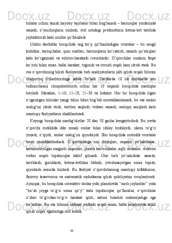 18bolalar uchun tanish hayotiy tajribalar bilan bog‘lanadi – barmoqlar yordamida
sanash,   o‘yinchoqlarni   sonlash,   stol   ustidagi   predmetlarni   ketma-ket   tartibda
joylashtirish kabi usullar qo‘llaniladi.
Ushbu   dastlabki   bosqichda   eng   ko‘p   qo‘llaniladigan   vositalar   –   bu   rangli
kubiklar,   tayoqchalar,   qum   soatlari,   barmoqlarni   ko‘rsatish,   sanash   qo‘shiqlari
kabi   ko‘rgazmali   va   eshituv-harakatli   resurslardir.   O‘quvchilar   sonlarni   faqat
ko‘rish bilan emas, balki harakat, teginish va tovush orqali ham idrok etadi. Bu
esa o‘quvchining bilish faoliyatida turli analizatorlarni jalb qilish orqali bilimni
chuqurroq   o‘zlashtirishiga   sabab   bo‘ladi.   Darslarda   10   lik   doiralarda   son
tushunchasini   chuqurlashtirish   uchun   har   10   raqamli   bosqichda   mashqlar
beriladi.   Masalan,   1–10,   11–20,   21–30   va   hokazo.   Har   bir   bosqichda   ilgari
o‘rganilgan bilimlar yangi bilim bilan bog‘lab mustahkamlanadi, bu esa sonlar
oralig‘ini   idrok   etish,   tartibni   saqlash,   teskari   sanash,   oraliqni   aniqlash   kabi
mantiqiy faoliyatlarni shakllantiradi.
Keyingi   bosqichda   mashg‘ulotlar   20   dan   50   gacha   kengaytiriladi.   Bu   yerda
o‘quvchi   endilikda   ikki   xonali   sonlar   bilan   ishlay   boshlaydi,   ularni   to‘g‘ri
yozadi,   o‘qiydi,   sonlar   oralig‘ini   qiyoslaydi.   Shu   bosqichda   metodik   vositalar
biroz   murakkablashadi.   O‘quvchilarga   son   chiziqlari,   raqamli   yo‘lakchalar,
kattalashtirilgan magnitli raqamlar, plastik kartochkalar, aqlli doskalar, elektron
testlar   orqali   topshiriqlar   taklif   qilinadi.   Ular   turli   yo‘nalishda:   sanash,
tartiblash,   guruhlash,   ketma-ketlikni   tiklash,   yetishmayotgan   sonni   topish,
qiyoslash   asosida   tuziladi.   Bu   faoliyat   o‘quvchilarning   mantiqiy   tafakkurini,
fazoviy   tasavvurini   va   matematik   muhokama   qilish   qobiliyatini   rivojlantiradi.
Ayniqsa, bu bosqichda interaktiv doska yoki planshetda “surib joylashtir” yoki
“bo‘sh   joyga   to‘g‘ri   sonni   qo‘y”   kabi   topshiriqlar   qo‘llanilsa,   o‘quvchilar
o‘zlari   to‘g‘ridan-to‘g‘ri   harakat   qilib,   xatoni   tuzatish   imkoniyatiga   ega
bo‘ladilar. Bu esa  bilimni  nafaqat yodlash orqali  emas, balki amaliyotda tahlil
qilish orqali egallashga olib keladi. 