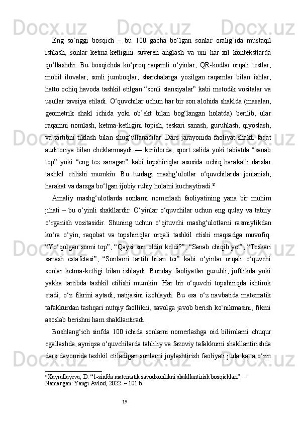 19Eng   so‘nggi   bosqich   –   bu   100   gacha   bo‘lgan   sonlar   oralig‘ida   mustaqil
ishlash,   sonlar   ketma-ketligini   suveren   anglash   va   uni   har   xil   kontekstlarda
qo‘llashdir.   Bu   bosqichda   ko‘proq   raqamli   o‘yinlar,   QR-kodlar   orqali   testlar,
mobil   ilovalar,   sonli   jumboqlar,   sharchalarga   yozilgan   raqamlar   bilan   ishlar,
hatto ochiq havoda tashkil etilgan “sonli stansiyalar” kabi metodik vositalar va
usullar tavsiya etiladi. O‘quvchilar uchun har bir son alohida shaklda (masalan,
geometrik   shakl   ichida   yoki   ob’ekt   bilan   bog‘langan   holatda)   berilib,   ular
raqamni   nomlash,   ketma-ketligini   topish,   teskari   sanash,   guruhlash,   qiyoslash,
va   tartibni   tiklash   bilan   shug‘ullanadilar.   Dars   jarayonida   faoliyat   shakli   faqat
auditoriya   bilan   cheklanmaydi   —   koridorda,   sport   zalida   yoki   tabiatda   “sanab
top”   yoki   “eng   tez   sanagan”   kabi   topshiriqlar   asosida   ochiq   harakatli   darslar
tashkil   etilishi   mumkin.   Bu   turdagi   mashg‘ulotlar   o‘quvchilarda   jonlanish,
harakat va darsga bo‘lgan ijobiy ruhiy holatni kuchaytiradi. 8
Amaliy   mashg‘ulotlarda   sonlarni   nomerlash   faoliyatining   yana   bir   muhim
jihati   –   bu   o‘yinli   shakllardir.   O‘yinlar   o‘quvchilar   uchun   eng   qulay   va   tabiiy
o‘rganish   vositasidir.   Shuning   uchun   o‘qituvchi   mashg‘ulotlarni   rasmiylikdan
ko‘ra   o‘yin,   raqobat   va   topshiriqlar   orqali   tashkil   etishi   maqsadga   muvofiq.
“Yo‘qolgan sonni top”, “Qaysi son oldin keldi?”, “Sanab chiqib yet”, “Teskari
sanash   estafetasi”,   “Sonlarni   tartib   bilan   ter”   kabi   o‘yinlar   orqali   o‘quvchi
sonlar   ketma-ketligi   bilan   ishlaydi.   Bunday   faoliyatlar   guruhli,   juftlikda   yoki
yakka   tartibda   tashkil   etilishi   mumkin.   Har   bir   o‘quvchi   topshiriqda   ishtirok
etadi,   o‘z   fikrini   aytadi,   natijasini   izohlaydi.   Bu   esa   o‘z   navbatida   matematik
tafakkurdan tashqari nutqiy faollikni, savolga javob berish ko‘nikmasini, fikrni
asoslab berishni ham shakllantiradi.
Boshlang‘ich   sinfda   100   ichida   sonlarni   nomerlashga   oid   bilimlarni   chuqur
egallashda, ayniqsa o‘quvchilarda tahliliy va fazoviy tafakkurni shakllantirishda
dars davomida tashkil etiladigan sonlarni joylashtirish faoliyati juda katta o‘rin
8
  Xayrullayeva, D. “1-sinfda matematik savodxonlikni shakllantirish bosqichlari”. – 
Namangan: Yangi Avlod, 2022. – 101 b. 