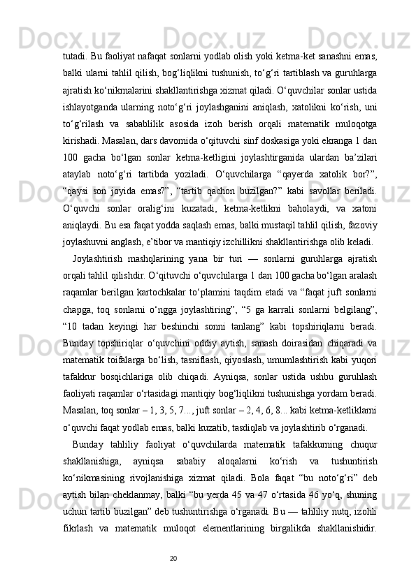 20tutadi. Bu faoliyat nafaqat sonlarni yodlab olish yoki ketma-ket sanashni emas,
balki ularni tahlil qilish, bog‘liqlikni tushunish, to‘g‘ri tartiblash va guruhlarga
ajratish ko‘nikmalarini shakllantirishga xizmat qiladi. O‘quvchilar sonlar ustida
ishlayotganda   ularning   noto‘g‘ri   joylashganini   aniqlash,   xatolikni   ko‘rish,   uni
to‘g‘rilash   va   sabablilik   asosida   izoh   berish   orqali   matematik   muloqotga
kirishadi. Masalan, dars davomida o‘qituvchi sinf doskasiga yoki ekranga 1 dan
100   gacha   bo‘lgan   sonlar   ketma-ketligini   joylashtirganida   ulardan   ba’zilari
ataylab   noto‘g‘ri   tartibda   yoziladi.   O‘quvchilarga   “qayerda   xatolik   bor?”,
“qaysi   son   joyida   emas?”,   “tartib   qachon   buzilgan?”   kabi   savollar   beriladi.
O‘quvchi   sonlar   oralig‘ini   kuzatadi,   ketma-ketlikni   baholaydi,   va   xatoni
aniqlaydi. Bu esa faqat yodda saqlash emas, balki mustaqil tahlil qilish, fazoviy
joylashuvni anglash, e’tibor va mantiqiy izchillikni shakllantirishga olib keladi.
Joylashtirish   mashqlarining   yana   bir   turi   —   sonlarni   guruhlarga   ajratish
orqali tahlil qilishdir. O‘qituvchi o‘quvchilarga 1 dan 100 gacha bo‘lgan aralash
raqamlar   berilgan   kartochkalar   to‘plamini   taqdim   etadi   va   “faqat   juft   sonlarni
chapga,   toq   sonlarni   o‘ngga   joylashtiring”,   “5   ga   karrali   sonlarni   belgilang”,
“10   tadan   keyingi   har   beshinchi   sonni   tanlang”   kabi   topshiriqlarni   beradi.
Bunday   topshiriqlar   o‘quvchini   oddiy   aytish,   sanash   doirasidan   chiqaradi   va
matematik toifalarga bo‘lish, tasniflash, qiyoslash, umumlashtirish kabi yuqori
tafakkur   bosqichlariga   olib   chiqadi.   Ayniqsa,   sonlar   ustida   ushbu   guruhlash
faoliyati raqamlar o‘rtasidagi mantiqiy bog‘liqlikni tushunishga yordam beradi.
Masalan, toq sonlar – 1, 3, 5, 7..., juft sonlar – 2, 4, 6, 8... kabi ketma-ketliklarni
o‘quvchi faqat yodlab emas, balki kuzatib, tasdiqlab va joylashtirib o‘rganadi.
Bunday   tahliliy   faoliyat   o‘quvchilarda   matematik   tafakkurning   chuqur
shakllanishiga,   ayniqsa   sababiy   aloqalarni   ko‘rish   va   tushuntirish
ko‘nikmasining   rivojlanishiga   xizmat   qiladi.   Bola   faqat   “bu   noto‘g‘ri”   deb
aytish  bilan  cheklanmay,   balki   “bu  yerda  45  va  47  o‘rtasida   46  yo‘q,  shuning
uchun tartib buzilgan” deb tushuntirishga o‘rganadi. Bu — tahliliy nutq, izohli
fikrlash   va   matematik   muloqot   elementlarining   birgalikda   shakllanishidir. 