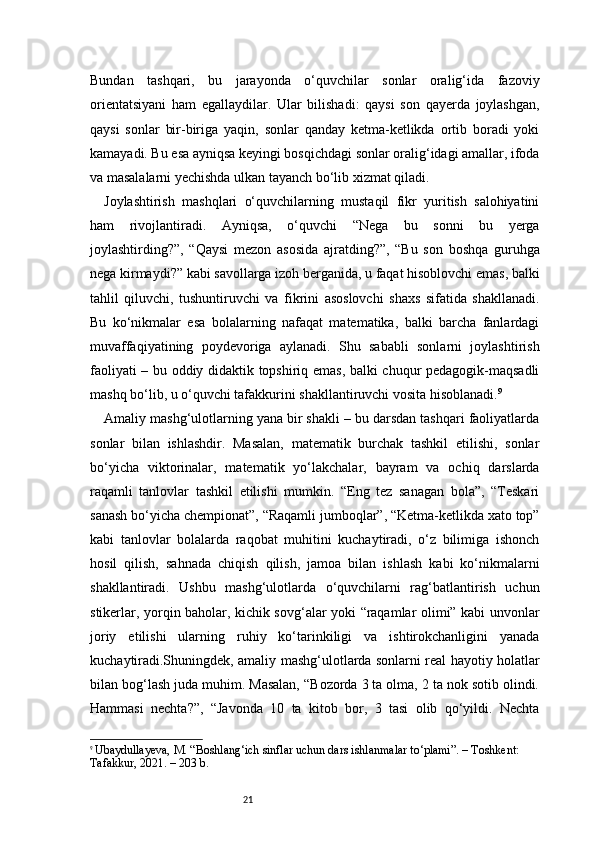 21Bundan   tashqari,   bu   jarayonda   o‘quvchilar   sonlar   oralig‘ida   fazoviy
orientatsiyani   ham   egallaydilar.   Ular   bilishadi:   qaysi   son   qayerda   joylashgan,
qaysi   sonlar   bir-biriga   yaqin,   sonlar   qanday   ketma-ketlikda   ortib   boradi   yoki
kamayadi. Bu esa ayniqsa keyingi bosqichdagi sonlar oralig‘idagi amallar, ifoda
va masalalarni yechishda ulkan tayanch bo‘lib xizmat qiladi.
Joylashtirish   mashqlari   o‘quvchilarning   mustaqil   fikr   yuritish   salohiyatini
ham   rivojlantiradi.   Ayniqsa,   o‘quvchi   “Nega   bu   sonni   bu   yerga
joylashtirding?”,   “Qaysi   mezon   asosida   ajratding?”,   “Bu   son   boshqa   guruhga
nega kirmaydi?” kabi savollarga izoh berganida, u faqat hisoblovchi emas, balki
tahlil   qiluvchi,   tushuntiruvchi   va   fikrini   asoslovchi   shaxs   sifatida   shakllanadi.
Bu   ko‘nikmalar   esa   bolalarning   nafaqat   matematika,   balki   barcha   fanlardagi
muvaffaqiyatining   poydevoriga   aylanadi.   Shu   sababli   sonlarni   joylashtirish
faoliyati – bu oddiy didaktik topshiriq emas, balki chuqur pedagogik-maqsadli
mashq bo‘lib, u o‘quvchi tafakkurini shakllantiruvchi vosita hisoblanadi. 9
Amaliy mashg‘ulotlarning yana bir shakli – bu darsdan tashqari faoliyatlarda
sonlar   bilan   ishlashdir.   Masalan,   matematik   burchak   tashkil   etilishi,   sonlar
bo‘yicha   viktorinalar,   matematik   yo‘lakchalar,   bayram   va   ochiq   darslarda
raqamli   tanlovlar   tashkil   etilishi   mumkin.   “Eng   tez   sanagan   bola”,   “Teskari
sanash bo‘yicha chempionat”, “Raqamli jumboqlar”, “Ketma-ketlikda xato top”
kabi   tanlovlar   bolalarda   raqobat   muhitini   kuchaytiradi,   o‘z   bilimiga   ishonch
hosil   qilish,   sahnada   chiqish   qilish,   jamoa   bilan   ishlash   kabi   ko‘nikmalarni
shakllantiradi.   Ushbu   mashg‘ulotlarda   o‘quvchilarni   rag‘batlantirish   uchun
stikerlar, yorqin baholar, kichik sovg‘alar yoki “raqamlar olimi” kabi unvonlar
joriy   etilishi   ularning   ruhiy   ko‘tarinkiligi   va   ishtirokchanligini   yanada
kuchaytiradi.Shuningdek, amaliy mashg‘ulotlarda sonlarni real hayotiy holatlar
bilan bog‘lash juda muhim. Masalan, “Bozorda 3 ta olma, 2 ta nok sotib olindi.
Hammasi   nechta?”,   “Javonda   10   ta   kitob   bor,   3   tasi   olib   qo‘yildi.   Nechta
9
  Ubaydullayeva, M. “Boshlang‘ich sinflar uchun dars ishlanmalar to‘plami”. – Toshkent: 
Tafakkur, 2021. – 203 b. 