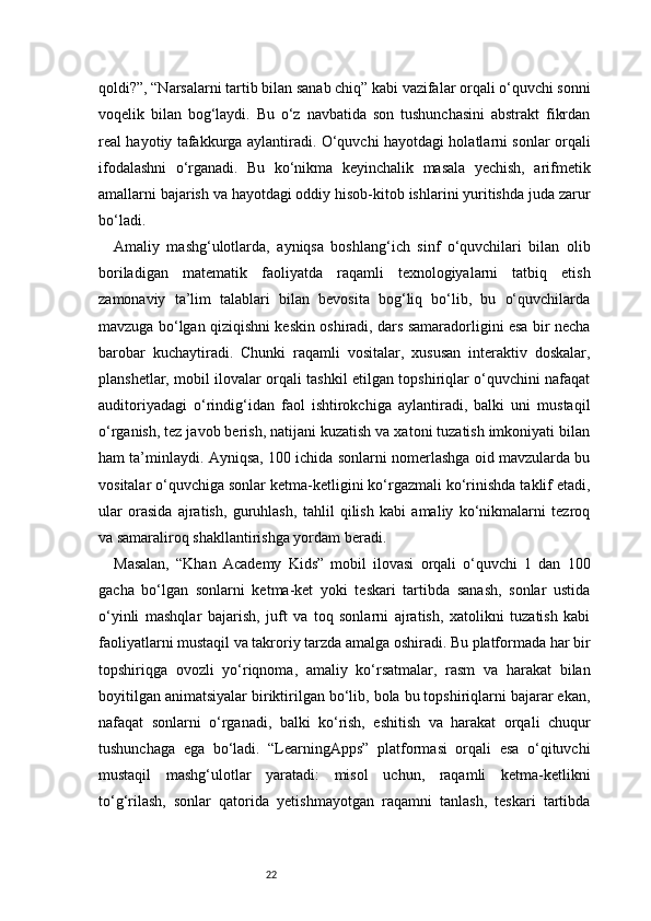22qoldi?”, “Narsalarni tartib bilan sanab chiq” kabi vazifalar orqali o‘quvchi sonni
voqelik   bilan   bog‘laydi.   Bu   o‘z   navbatida   son   tushunchasini   abstrakt   fikrdan
real hayotiy tafakkurga aylantiradi. O‘quvchi hayotdagi holatlarni sonlar orqali
ifodalashni   o‘rganadi.   Bu   ko‘nikma   keyinchalik   masala   yechish,   arifmetik
amallarni bajarish va hayotdagi oddiy hisob-kitob ishlarini yuritishda juda zarur
bo‘ladi.
Amaliy   mashg‘ulotlarda,   ayniqsa   boshlang‘ich   sinf   o‘quvchilari   bilan   olib
boriladigan   matematik   faoliyatda   raqamli   texnologiyalarni   tatbiq   etish
zamonaviy   ta’lim   talablari   bilan   bevosita   bog‘liq   bo‘lib,   bu   o‘quvchilarda
mavzuga bo‘lgan qiziqishni keskin oshiradi, dars samaradorligini esa bir necha
barobar   kuchaytiradi.   Chunki   raqamli   vositalar,   xususan   interaktiv   doskalar,
planshetlar, mobil ilovalar orqali tashkil etilgan topshiriqlar o‘quvchini nafaqat
auditoriyadagi   o‘rindig‘idan   faol   ishtirokchiga   aylantiradi,   balki   uni   mustaqil
o‘rganish, tez javob berish, natijani kuzatish va xatoni tuzatish imkoniyati bilan
ham ta’minlaydi. Ayniqsa, 100 ichida sonlarni nomerlashga oid mavzularda bu
vositalar o‘quvchiga sonlar ketma-ketligini ko‘rgazmali ko‘rinishda taklif etadi,
ular   orasida   ajratish,   guruhlash,   tahlil   qilish   kabi   amaliy   ko‘nikmalarni   tezroq
va samaraliroq shakllantirishga yordam beradi.
Masalan,   “Khan   Academy   Kids”   mobil   ilovasi   orqali   o‘quvchi   1   dan   100
gacha   bo‘lgan   sonlarni   ketma-ket   yoki   teskari   tartibda   sanash,   sonlar   ustida
o‘yinli   mashqlar   bajarish,   juft   va   toq   sonlarni   ajratish,   xatolikni   tuzatish   kabi
faoliyatlarni mustaqil va takroriy tarzda amalga oshiradi. Bu platformada har bir
topshiriqga   ovozli   yo‘riqnoma,   amaliy   ko‘rsatmalar,   rasm   va   harakat   bilan
boyitilgan animatsiyalar biriktirilgan bo‘lib, bola bu topshiriqlarni bajarar ekan,
nafaqat   sonlarni   o‘rganadi,   balki   ko‘rish,   eshitish   va   harakat   orqali   chuqur
tushunchaga   ega   bo‘ladi.   “LearningApps”   platformasi   orqali   esa   o‘qituvchi
mustaqil   mashg‘ulotlar   yaratadi:   misol   uchun,   raqamli   ketma-ketlikni
to‘g‘rilash,   sonlar   qatorida   yetishmayotgan   raqamni   tanlash,   teskari   tartibda 
