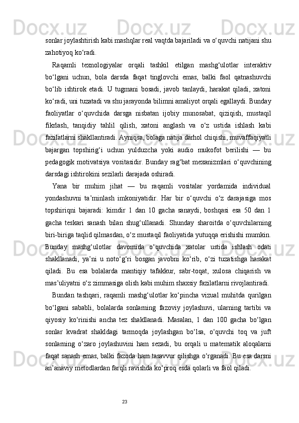 23sonlar joylashtirish kabi mashqlar real vaqtda bajariladi va o‘quvchi natijani shu
zahotiyoq ko‘radi.
Raqamli   texnologiyalar   orqali   tashkil   etilgan   mashg‘ulotlar   interaktiv
bo‘lgani   uchun,   bola   darsda   faqat   tinglovchi   emas,   balki   faol   qatnashuvchi
bo‘lib   ishtirok   etadi.   U   tugmani   bosadi,   javob   tanlaydi,   harakat   qiladi,   xatoni
ko‘radi, uni tuzatadi va shu jarayonda bilimni amaliyot orqali egallaydi. Bunday
faoliyatlar   o‘quvchida   darsga   nisbatan   ijobiy   munosabat,   qiziqish,   mustaqil
fikrlash,   tanqidiy   tahlil   qilish,   xatoni   anglash   va   o‘z   ustida   ishlash   kabi
fazilatlarni shakllantiradi. Ayniqsa, bolaga natija darhol chiqishi, muvaffaqiyatli
bajargan   topshirig‘i   uchun   yulduzcha   yoki   audio   mukofot   berilishi   —   bu
pedagogik  motivatsiya  vositasidir.  Bunday  rag‘bat  mexanizmlari   o‘quvchining
darsdagi ishtirokini sezilarli darajada oshiradi.
Yana   bir   muhim   jihat   —   bu   raqamli   vositalar   yordamida   individual
yondashuvni   ta’minlash   imkoniyatidir.   Har   bir   o‘quvchi   o‘z   darajasiga   mos
topshiriqni   bajaradi:   kimdir   1   dan   10   gacha   sanaydi,   boshqasi   esa   50   dan   1
gacha   teskari   sanash   bilan   shug‘ullanadi.   Shunday   sharoitda   o‘quvchilarning
biri-biriga taqlid qilmasdan, o‘z mustaqil faoliyatida yutuqqa erishishi mumkin.
Bunday   mashg‘ulotlar   davomida   o‘quvchida   xatolar   ustida   ishlash   odati
shakllanadi,   ya’ni   u   noto‘g‘ri   bosgan   javobni   ko‘rib,   o‘zi   tuzatishga   harakat
qiladi.   Bu   esa   bolalarda   mantiqiy   tafakkur,   sabr-toqat,   xulosa   chiqarish   va
mas’uliyatni o‘z zimmasiga olish kabi muhim shaxsiy fazilatlarni rivojlantiradi.
Bundan   tashqari,   raqamli   mashg‘ulotlar   ko‘pincha   vizual   muhitda   qurilgan
bo‘lgani   sababli,   bolalarda   sonlarning   fazoviy   joylashuvi,   ularning   tartibi   va
qiyosiy   ko‘rinishi   ancha   tez   shakllanadi.   Masalan,   1   dan   100   gacha   bo‘lgan
sonlar   kvadrat   shakldagi   tarmoqda   joylashgan   bo‘lsa,   o‘quvchi   toq   va   juft
sonlarning   o‘zaro   joylashuvini   ham   sezadi,   bu   orqali   u   matematik   aloqalarni
faqat sanash emas, balki fazoda ham tasavvur qilishga o‘rganadi. Bu esa darsni
an’anaviy metodlardan farqli ravishda ko‘proq esda qolarli va faol qiladi. 