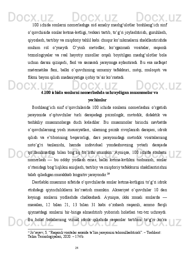 24100 ichida sonlarni nomerlashga oid amaliy mashg‘ulotlar boshlang‘ich sinf
o‘quvchisida sonlar ketma-ketligi, teskari tartib, to‘g‘ri joylashtirish, guruhlash,
qiyoslash, tartibiy va miqdoriy tahlil kabi chuqur ko‘nikmalarni shakllantirishda
muhim   rol   o‘ynaydi.   O‘yinli   metodlar,   ko‘rgazmali   vositalar,   raqamli
texnologiyalar   va   real   hayotiy   misollar   orqali   boyitilgan   mashg‘ulotlar   bola
uchun   darsni   qiziqarli,   faol   va   samarali   jarayonga   aylantiradi.   Bu   esa   nafaqat
matematika   fani,   balki   o‘quvchining   umumiy   tafakkuri,   nutqi,   muloqoti   va
fikrni bayon qilish madaniyatiga ijobiy ta’sir ko‘rsatadi.
4. 100 ichida sonlarni nomerlashda uchraydigan muammolar va
yechimlar
Boshlang‘ich   sinf   o‘quvchilarida   100   ichida   sonlarni   nomerlashni   o‘rgatish
jarayonida   o‘qituvchilar   turli   darajadagi   psixologik,   metodik,   didaktik   va
tashkiliy   muammolarga   duch   keladilar.   Bu   muammolar   birinchi   navbatda
o‘quvchilarning   yosh   xususiyatlari,   ularning   psixik   rivojlanish   darajasi,   idrok
qilish   va   e’tiborining   beqarorligi,   dars   jarayonidagi   metodik   vositalarning
noto‘g‘ri   tanlanishi,   hamda   individual   yondashuvning   yetarli   darajada
qo‘llanilmasligi   bilan   bog‘liq   bo‘lishi   mumkin.   Ayniqsa,   100   ichida   sonlarni
nomerlash   —   bu   oddiy   yodlash   emas,   balki   ketma-ketlikni   tushunish,   sonlar
o‘rtasidagi bog‘liqlikni aniqlash, tartibiy va miqdoriy tafakkurni shakllantirishni
talab qiladigan murakkab kognitiv jarayondir. 10
Dastlabki muammo sifatida o‘quvchilarda sonlar ketma-ketligini to‘g‘ri idrok
etishdagi   qiyinchiliklarni   ko‘rsatish   mumkin.   Aksariyat   o‘quvchilar   10   dan
keyingi   sonlarni   yodlashda   chalkashadi.   Ayniqsa,   ikki   xonali   sonlarda   —
masalan,   12   bilan   21,   13   bilan   31   kabi   o‘xshash   raqamli,   ammo   farqli
qiymatdagi   sonlarni   bir-biriga   almashtirib   yuborish   holatlari   tez-tez   uchraydi.
Bu   holat   bolalarning   vizual   idrok   qilishida   raqamlar   tartibini   to‘g‘ri   ko‘ra
10
  Jo‘rayev, S. “Raqamli vositalar asosida ta’lim jarayonini takomillashtirish”. – Toshkent: 
Talim Texnologiyalari, 2020. – 174 b. 