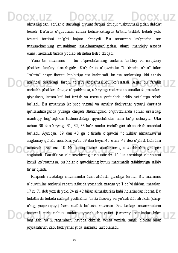 25olmasligidan, sonlar o‘rtasidagi qiymat farqini chuqur tushunmasligidan dalolat
beradi.   Ba’zida   o‘quvchilar   sonlar   ketma-ketligida   bittani   tashlab   ketadi   yoki
teskari   tartibni   to‘g‘ri   bajara   olmaydi.   Bu   muammo   ko‘pincha   son
tushunchasining   mustahkam   shakllanmaganligidan,   ularni   mantiqiy   asosda
emas, mexanik tarzda yodlab olishdan kelib chiqadi.
Yana   bir   muammo   —   bu   o‘quvchilarning   sonlarni   tartibiy   va   miqdoriy
jihatdan   farqlay   olmasligidir.   Ko‘pchilik   o‘quvchilar   “to‘rtinchi   o‘rin”   bilan
“to‘rtta”   degan   iborani   bir-biriga   chalkashtiradi,   bu   esa   sonlarning   ikki   asosiy
ma’nosi   orasidagi   farqni   to‘g‘ri   anglamaslikni   ko‘rsatadi.   Agar   bu   farqlik
metodik jihatdan chuqur o‘rgatilmasa, u keyingi matematik amallarda, masalan,
qiyoslash,   ketma-ketlikni   tuzish   va   masala   yechishda   jiddiy   xatolarga   sabab
bo‘ladi.   Bu   muammo   ko‘proq   vizual   va   amaliy   faoliyatlar   yetarli   darajada
qo‘llanilmaganda   yuzaga   chiqadi.Shuningdek,   o‘quvchilarda   sonlar   orasidagi
mantiqiy   bog‘liqlikni   tushunishdagi   qiyinchiliklar   ham   ko‘p   uchraydi.   Ular
uchun   30   dan   keyingi   31,   32,   33   kabi   sonlar   izchilligini   idrok   etish   mushkul
bo‘ladi.   Ayniqsa,   39   dan   40   ga   o‘tishda   o‘quvchi   “o‘nliklar   almashuvi”ni
anglamay qolishi mumkin, ya’ni 39 dan keyin 40 emas, 49 deb o‘ylash holatlari
uchraydi.   Bu   esa   10   lik   sanoq   tizimi   asoslarining   o‘zlashtirilmaganligini
anglatadi.   Darslik   va   o‘qituvchining   tushuntirishi   10   lik   asosidagi   o‘tishlarni
izchil   ko‘rsatmasa,   bu   holat   o‘quvchining   butun   matematik   tafakkuriga   salbiy
ta’sir qiladi.
Raqamli   idrokdagi   muammolar   ham   alohida   guruhga   kiradi.   Bu   muammo
o‘quvchilar sonlarni raqam sifatida yozishda xatoga yo‘l qo‘yishidan, masalan,
17 ni 71 deb yozish yoki 24 ni 42 bilan almashtirish kabi holatlardan iborat. Bu
holatlarda bolada nafaqat yodlashda, balki fazoviy va yo‘nalishli idrokda (chap-
o‘ng,   yuqori-quyi)   ham   sustlik   bo‘lishi   mumkin.   Bu   turdagi   muammolarni
bartaraf   etish   uchun   sonlarni   yozish   faoliyatini   jismoniy   harakatlar   bilan
bog‘lash,   ya’ni   raqamlarni   havoda   chizish,   yerga   yozish,   rangli   bloklar   bilan
joylashtirish kabi faoliyatlar juda samarali hisoblanadi. 