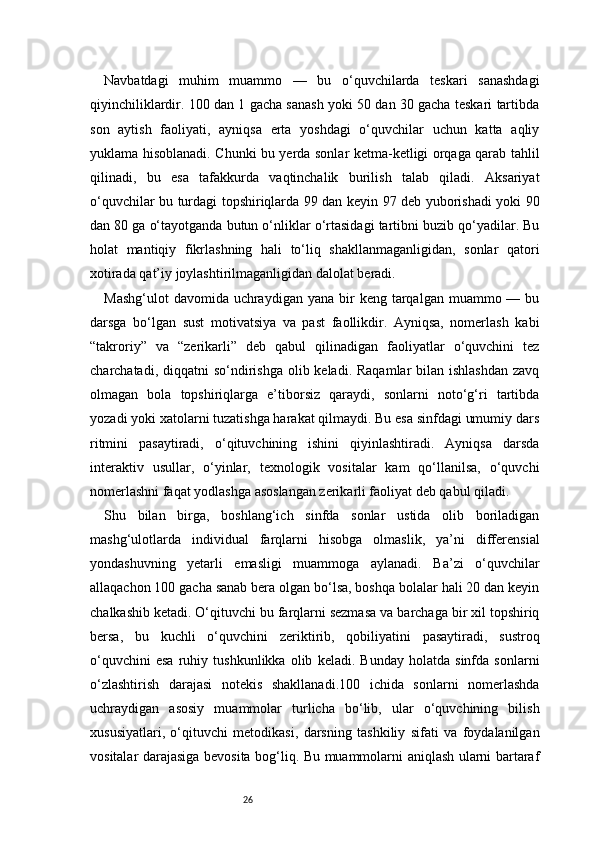 26Navbatdagi   muhim   muammo   —   bu   o‘quvchilarda   teskari   sanashdagi
qiyinchiliklardir. 100 dan 1 gacha sanash yoki 50 dan 30 gacha teskari tartibda
son   aytish   faoliyati,   ayniqsa   erta   yoshdagi   o‘quvchilar   uchun   katta   aqliy
yuklama hisoblanadi. Chunki bu yerda sonlar ketma-ketligi orqaga qarab tahlil
qilinadi,   bu   esa   tafakkurda   vaqtinchalik   burilish   talab   qiladi.   Aksariyat
o‘quvchilar bu turdagi topshiriqlarda 99 dan keyin 97 deb yuborishadi yoki 90
dan 80 ga o‘tayotganda butun o‘nliklar o‘rtasidagi tartibni buzib qo‘yadilar. Bu
holat   mantiqiy   fikrlashning   hali   to‘liq   shakllanmaganligidan,   sonlar   qatori
xotirada qat’iy joylashtirilmaganligidan dalolat beradi.
Mashg‘ulot   davomida  uchraydigan  yana  bir   keng  tarqalgan  muammo —  bu
darsga   bo‘lgan   sust   motivatsiya   va   past   faollikdir.   Ayniqsa,   nomerlash   kabi
“takroriy”   va   “zerikarli”   deb   qabul   qilinadigan   faoliyatlar   o‘quvchini   tez
charchatadi, diqqatni  so‘ndirishga  olib keladi. Raqamlar  bilan ishlashdan  zavq
olmagan   bola   topshiriqlarga   e’tiborsiz   qaraydi,   sonlarni   noto‘g‘ri   tartibda
yozadi yoki xatolarni tuzatishga harakat qilmaydi. Bu esa sinfdagi umumiy dars
ritmini   pasaytiradi,   o‘qituvchining   ishini   qiyinlashtiradi.   Ayniqsa   darsda
interaktiv   usullar,   o‘yinlar,   texnologik   vositalar   kam   qo‘llanilsa,   o‘quvchi
nomerlashni faqat yodlashga asoslangan zerikarli faoliyat deb qabul qiladi.
Shu   bilan   birga,   boshlang‘ich   sinfda   sonlar   ustida   olib   boriladigan
mashg‘ulotlarda   individual   farqlarni   hisobga   olmaslik,   ya’ni   differensial
yondashuvning   yetarli   emasligi   muammoga   aylanadi.   Ba’zi   o‘quvchilar
allaqachon 100 gacha sanab bera olgan bo‘lsa, boshqa bolalar hali 20 dan keyin
chalkashib ketadi. O‘qituvchi bu farqlarni sezmasa va barchaga bir xil topshiriq
bersa,   bu   kuchli   o‘quvchini   zeriktirib,   qobiliyatini   pasaytiradi,   sustroq
o‘quvchini   esa   ruhiy   tushkunlikka   olib   keladi.   Bunday   holatda   sinfda   sonlarni
o‘zlashtirish   darajasi   notekis   shakllanadi.100   ichida   sonlarni   nomerlashda
uchraydigan   asosiy   muammolar   turlicha   bo‘lib,   ular   o‘quvchining   bilish
xususiyatlari,   o‘qituvchi   metodikasi,   darsning   tashkiliy   sifati   va   foydalanilgan
vositalar darajasiga bevosita bog‘liq. Bu muammolarni aniqlash ularni bartaraf 
