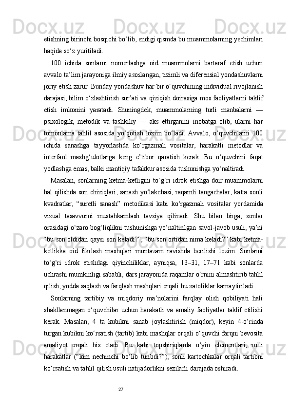 27etishning birinchi bosqichi bo‘lib, endigi qismda bu muammolarning yechimlari
haqida so‘z yuritiladi.
100   ichida   sonlarni   nomerlashga   oid   muammolarni   bartaraf   etish   uchun
avvalo ta’lim jarayoniga ilmiy asoslangan, tizimli va diferensial yondashuvlarni
joriy etish zarur. Bunday yondashuv har bir o‘quvchining individual rivojlanish
darajasi, bilim o‘zlashtirish sur’ati va qiziqish doirasiga mos faoliyatlarni taklif
etish   imkonini   yaratadi.   Shuningdek,   muammolarning   turli   manbalarni   —
psixologik,   metodik   va   tashkiliy   —   aks   ettirganini   inobatga   olib,   ularni   har
tomonlama   tahlil   asosida   yo‘qotish   lozim   bo‘ladi.   Avvalo,   o‘quvchilarni   100
ichida   sanashga   tayyorlashda   ko‘rgazmali   vositalar,   harakatli   metodlar   va
interfaol   mashg‘ulotlarga   keng   e’tibor   qaratish   kerak.   Bu   o‘quvchini   faqat
yodlashga emas, balki mantiqiy tafakkur asosida tushunishga yo‘naltiradi.
Masalan,  sonlarning ketma-ketligini  to‘g‘ri  idrok etishga  doir  muammolarni
hal qilishda son chiziqlari, sanash yo‘lakchasi, raqamli tangachalar, katta sonli
kvadratlar,   “suretli   sanash”   metodikasi   kabi   ko‘rgazmali   vositalar   yordamida
vizual   tasavvurni   mustahkamlash   tavsiya   qilinadi.   Shu   bilan   birga,   sonlar
orasidagi o‘zaro bog‘liqlikni tushunishga yo‘naltirilgan savol-javob usuli, ya’ni
“bu son oldidan qaysi son keladi?”, “bu son ortidan nima keladi?” kabi ketma-
ketlikka   oid   fikrlash   mashqlari   muntazam   ravishda   berilishi   lozim.   Sonlarni
to‘g‘ri   idrok   etishdagi   qiyinchiliklar,   ayniqsa,   13–31,   17–71   kabi   sonlarda
uchrashi mumkinligi sababli, dars jarayonida raqamlar o‘rnini almashtirib tahlil
qilish, yodda saqlash va farqlash mashqlari orqali bu xatoliklar kamaytiriladi.
Sonlarning   tartibiy   va   miqdoriy   ma’nolarini   farqlay   olish   qobiliyati   hali
shakllanmagan   o‘quvchilar   uchun   harakatli   va   amaliy   faoliyatlar   taklif   etilishi
kerak.   Masalan,   4   ta   kubikni   sanab   joylashtirish   (miqdor),   keyin   4-o‘rinda
turgan kubikni ko‘rsatish (tartib) kabi mashqlar orqali o‘quvchi farqni bevosita
amaliyot   orqali   his   etadi.   Bu   kabi   topshiriqlarda   o‘yin   elementlari,   rolli
harakatlar   (“kim   nechinchi   bo‘lib   turibdi?”),   sonli   kartochkalar   orqali   tartibni
ko‘rsatish va tahlil qilish usuli natijadorlikni sezilarli darajada oshiradi. 