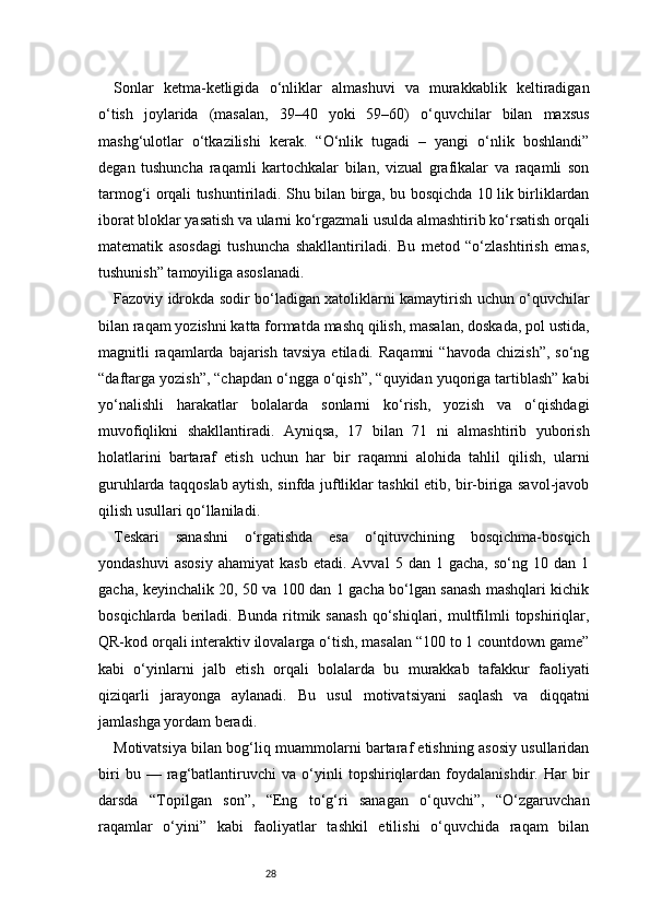 28Sonlar   ketma-ketligida   o‘nliklar   almashuvi   va   murakkablik   keltiradigan
o‘tish   joylarida   (masalan,   39–40   yoki   59–60)   o‘quvchilar   bilan   maxsus
mashg‘ulotlar   o‘tkazilishi   kerak.   “O‘nlik   tugadi   –   yangi   o‘nlik   boshlandi”
degan   tushuncha   raqamli   kartochkalar   bilan,   vizual   grafikalar   va   raqamli   son
tarmog‘i orqali tushuntiriladi. Shu bilan birga, bu bosqichda 10 lik birliklardan
iborat bloklar yasatish va ularni ko‘rgazmali usulda almashtirib ko‘rsatish orqali
matematik   asosdagi   tushuncha   shakllantiriladi.   Bu   metod   “o‘zlashtirish   emas,
tushunish” tamoyiliga asoslanadi.
Fazoviy idrokda sodir bo‘ladigan xatoliklarni kamaytirish uchun o‘quvchilar
bilan raqam yozishni katta formatda mashq qilish, masalan, doskada, pol ustida,
magnitli   raqamlarda  bajarish  tavsiya  etiladi.  Raqamni   “havoda  chizish”,  so‘ng
“daftarga yozish”, “chapdan o‘ngga o‘qish”, “quyidan yuqoriga tartiblash” kabi
yo‘nalishli   harakatlar   bolalarda   sonlarni   ko‘rish,   yozish   va   o‘qishdagi
muvofiqlikni   shakllantiradi.   Ayniqsa,   17   bilan   71   ni   almashtirib   yuborish
holatlarini   bartaraf   etish   uchun   har   bir   raqamni   alohida   tahlil   qilish,   ularni
guruhlarda taqqoslab aytish, sinfda juftliklar tashkil etib, bir-biriga savol-javob
qilish usullari qo‘llaniladi.
Teskari   sanashni   o‘rgatishda   esa   o‘qituvchining   bosqichma-bosqich
yondashuvi   asosiy   ahamiyat   kasb   etadi.   Avval   5  dan   1  gacha,   so‘ng   10  dan   1
gacha, keyinchalik 20, 50 va 100 dan 1 gacha bo‘lgan sanash mashqlari kichik
bosqichlarda  beriladi.  Bunda  ritmik  sanash  qo‘shiqlari,  multfilmli   topshiriqlar,
QR-kod orqali interaktiv ilovalarga o‘tish, masalan “100 to 1 countdown game”
kabi   o‘yinlarni   jalb   etish   orqali   bolalarda   bu   murakkab   tafakkur   faoliyati
qiziqarli   jarayonga   aylanadi.   Bu   usul   motivatsiyani   saqlash   va   diqqatni
jamlashga yordam beradi.
Motivatsiya bilan bog‘liq muammolarni bartaraf etishning asosiy usullaridan
biri   bu   —   rag‘batlantiruvchi   va   o‘yinli   topshiriqlardan   foydalanishdir.   Har   bir
darsda   “Topilgan   son”,   “Eng   to‘g‘ri   sanagan   o‘quvchi”,   “O‘zgaruvchan
raqamlar   o‘yini”   kabi   faoliyatlar   tashkil   etilishi   o‘quvchida   raqam   bilan 