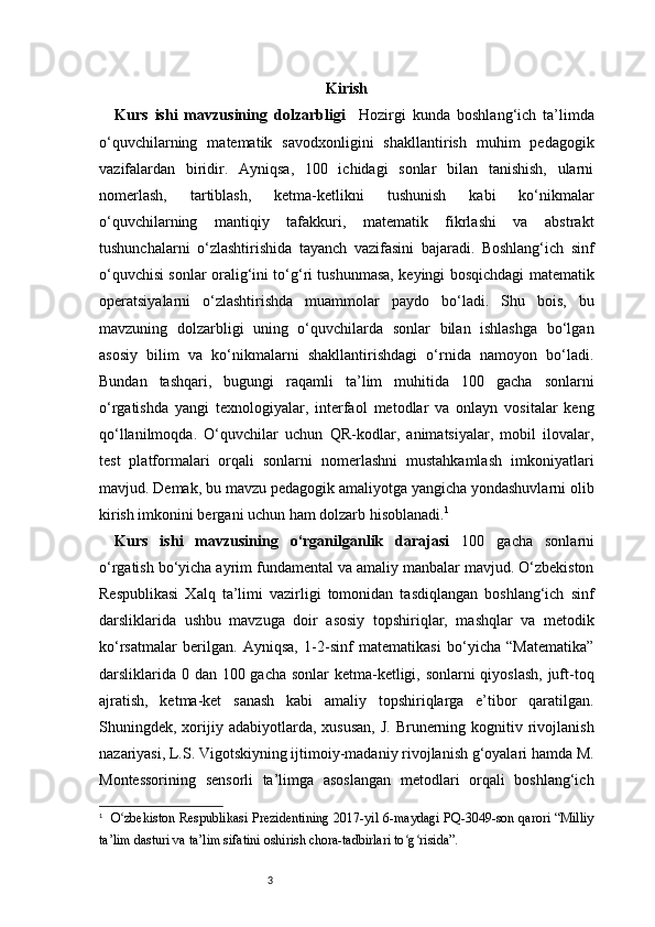 3 Kirish
Kurs   ishi   mavzusining   dolzarbligi     Hozirgi   kunda   boshlang‘ich   ta’limda
o‘quvchilarning   matematik   savodxonligini   shakllantirish   muhim   pedagogik
vazifalardan   biridir.   Ayniqsa,   100   ichidagi   sonlar   bilan   tanishish,   ularni
nomerlash,   tartiblash,   ketma-ketlikni   tushunish   kabi   ko‘nikmalar
o‘quvchilarning   mantiqiy   tafakkuri,   matematik   fikrlashi   va   abstrakt
tushunchalarni   o‘zlashtirishida   tayanch   vazifasini   bajaradi.   Boshlang‘ich   sinf
o‘quvchisi sonlar oralig‘ini to‘g‘ri tushunmasa, keyingi bosqichdagi matematik
operatsiyalarni   o‘zlashtirishda   muammolar   paydo   bo‘ladi.   Shu   bois,   bu
mavzuning   dolzarbligi   uning   o‘quvchilarda   sonlar   bilan   ishlashga   bo‘lgan
asosiy   bilim   va   ko‘nikmalarni   shakllantirishdagi   o‘rnida   namoyon   bo‘ladi.
Bundan   tashqari,   bugungi   raqamli   ta’lim   muhitida   100   gacha   sonlarni
o‘rgatishda   yangi   texnologiyalar,   interfaol   metodlar   va   onlayn   vositalar   keng
qo‘llanilmoqda.   O‘quvchilar   uchun   QR-kodlar,   animatsiyalar,   mobil   ilovalar,
test   platformalari   orqali   sonlarni   nomerlashni   mustahkamlash   imkoniyatlari
mavjud. Demak, bu mavzu pedagogik amaliyotga yangicha yondashuvlarni olib
kirish imkonini bergani uchun ham dolzarb hisoblanadi. 1
Kurs   ishi   mavzusining   o‘rganilganlik   darajasi   100   gacha   sonlarni
o‘rgatish bo‘yicha ayrim fundamental va amaliy manbalar mavjud. O‘zbekiston
Respublikasi   Xalq   ta’limi   vazirligi   tomonidan   tasdiqlangan   boshlang‘ich   sinf
darsliklarida   ushbu   mavzuga   doir   asosiy   topshiriqlar,   mashqlar   va   metodik
ko‘rsatmalar   berilgan.   Ayniqsa,   1-2-sinf   matematikasi   bo‘yicha   “Matematika”
darsliklarida 0 dan 100 gacha sonlar  ketma-ketligi, sonlarni  qiyoslash,  juft-toq
ajratish,   ketma-ket   sanash   kabi   amaliy   topshiriqlarga   e’tibor   qaratilgan.
Shuningdek, xorijiy adabiyotlarda,  xususan,  J.  Brunerning kognitiv  rivojlanish
nazariyasi, L.S. Vigotskiyning ijtimoiy-madaniy rivojlanish g‘oyalari hamda M.
Montessorining   sensorli   ta’limga   asoslangan   metodlari   orqali   boshlang‘ich
1
    O zbekiston  Respublikasi  Prezidentining  2017-yil 6-maydagi PQ-3049-son qarori “Milliyʻ
ta’lim dasturi va ta’lim sifatini oshirish chora-tadbirlari to g risida”.	
ʻ ʻ 