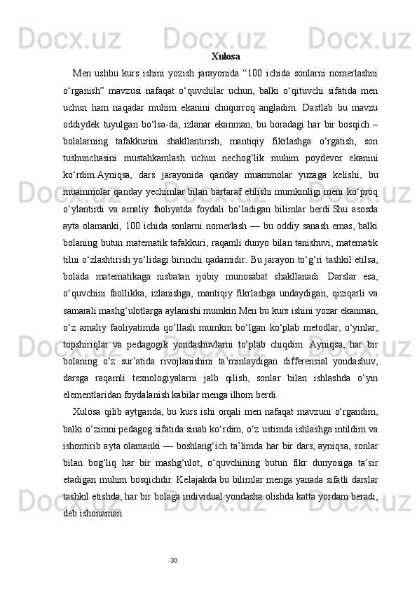 30 Xulosa
Men   ushbu   kurs   ishini   yozish   jarayonida   “100   ichida   sonlarni   nomerlashni
o‘rganish”   mavzusi   nafaqat   o‘quvchilar   uchun,   balki   o‘qituvchi   sifatida   men
uchun   ham   naqadar   muhim   ekanini   chuqurroq   angladim.   Dastlab   bu   mavzu
oddiydek   tuyulgan   bo‘lsa-da,   izlanar   ekanman,   bu   boradagi   har   bir   bosqich   –
bolalarning   tafakkurini   shakllantirish,   mantiqiy   fikrlashga   o‘rgatish,   son
tushunchasini   mustahkamlash   uchun   nechog‘lik   muhim   poydevor   ekanini
ko‘rdim.Ayniqsa,   dars   jarayonida   qanday   muammolar   yuzaga   kelishi,   bu
muammolar  qanday yechimlar bilan bartaraf etilishi mumkinligi  meni  ko‘proq
o‘ylantirdi   va   amaliy   faoliyatda   foydali   bo‘ladigan   bilimlar   berdi.Shu   asosda
ayta  olamanki,  100  ichida sonlarni   nomerlash   — bu  oddiy sanash   emas,  balki
bolaning butun matematik tafakkuri, raqamli dunyo bilan tanishuvi, matematik
tilni o‘zlashtirish yo‘lidagi birinchi qadamidir. Bu jarayon to‘g‘ri tashkil etilsa,
bolada   matematikaga   nisbatan   ijobiy   munosabat   shakllanadi.   Darslar   esa,
o‘quvchini   faollikka,   izlanishga,   mantiqiy   fikrlashga   undaydigan,   qiziqarli   va
samarali mashg‘ulotlarga aylanishi mumkin.Men bu kurs ishini yozar ekanman,
o‘z   amaliy   faoliyatimda   qo‘llash   mumkin   bo‘lgan   ko‘plab   metodlar,   o‘yinlar,
topshiriqlar   va   pedagogik   yondashuvlarni   to‘plab   chiqdim.   Ayniqsa,   har   bir
bolaning   o‘z   sur’atida   rivojlanishini   ta’minlaydigan   differensial   yondashuv,
darsga   raqamli   texnologiyalarni   jalb   qilish,   sonlar   bilan   ishlashda   o‘yin
elementlaridan foydalanish kabilar menga ilhom berdi.
Xulosa  qilib  aytganda,   bu  kurs   ishi  orqali   men  nafaqat   mavzuni   o‘rgandim,
balki o‘zimni pedagog sifatida sinab ko‘rdim, o‘z ustimda ishlashga intildim va
ishontirib ayta olamanki — boshlang‘ich ta’limda har bir dars, ayniqsa, sonlar
bilan   bog‘liq   har   bir   mashg‘ulot,   o‘quvchining   butun   fikr   dunyosiga   ta’sir
etadigan muhim bosqichdir. Kelajakda bu bilimlar menga yanada sifatli darslar
tashkil etishda, har bir bolaga individual yondasha olishda katta yordam beradi,
deb ishonaman. 