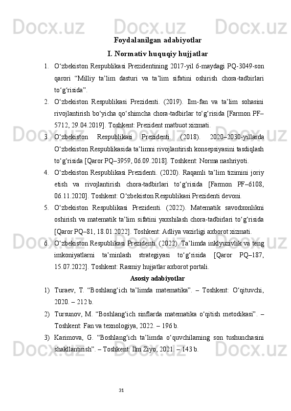 31Foydalanilgan adabiyotlar
I. Normativ huquqiy hujjatlar 
1. O zbekiston  Respublikasi  Prezidentining 2017-yil  6-maydagi  PQ-3049-sonʻ
qarori   “Milliy   ta’lim   dasturi   va   ta’lim   sifatini   oshirish   chora-tadbirlari
to g risida”.
ʻ ʻ
2. O‘zbekiston   Respublikasi   Prezidenti.   (2019).   Ilm-fan   va   ta’lim   sohasini
rivojlantirish  bo‘yicha  qo‘shimcha  chora-tadbirlar   to‘g‘risida  [Farmon PF–
5712, 29.04.2019]. Toshkent: Prezident matbuot xizmati.
3. O‘zbekiston   Respublikasi   Prezidenti.   (2018).   2020–2030-yillarda
O‘zbekiston Respublikasida ta’limni rivojlantirish konsepsiyasini tasdiqlash
to‘g‘risida [Qaror PQ–3959, 06.09.2018]. Toshkent: Norma nashriyoti.
4. O‘zbekiston   Respublikasi   Prezidenti.   (2020).   Raqamli   ta’lim   tizimini   joriy
etish   va   rivojlantirish   chora-tadbirlari   to‘g‘risida   [Farmon   PF–6108,
06.11.2020]. Toshkent: O‘zbekiston Respublikasi Prezidenti devoni.
5. O‘zbekiston   Respublikasi   Prezidenti.   (2022).   Matematik   savodxonlikni
oshirish  va  matematik  ta’lim   sifatini   yaxshilash   chora-tadbirlari   to‘g‘risida
[Qaror PQ–81, 18.01.2022]. Toshkent: Adliya vazirligi axborot xizmati.
6. O‘zbekiston Respublikasi Prezidenti. (2022). Ta’limda inklyuzivlik va teng
imkoniyatlarni   ta’minlash   strategiyasi   to‘g‘risida   [Qaror   PQ–187,
15.07.2022]. Toshkent: Rasmiy hujjatlar axborot portali.
Asosiy adabiyotlar
1) Turaev,   T.   “Boshlang‘ich   ta’limda   matematika”.   –   Toshkent:   O‘qituvchi,
2020. – 212 b.
2) Tursunov,   M.   “Boshlang‘ich   sinflarda   matematika   o‘qitish   metodikasi”.   –
Toshkent: Fan va texnologiya, 2022. – 196 b.
3) Karimova,   G.   “Boshlang‘ich   ta’limda   o‘quvchilarning   son   tushunchasini
shakllantirish”. – Toshkent: Ilm Ziyo, 2021. – 143 b. 