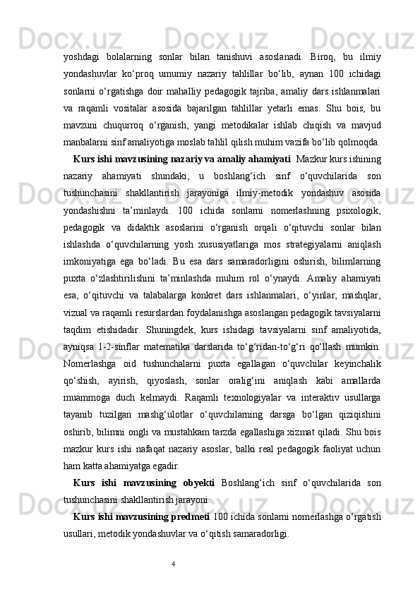4yoshdagi   bolalarning   sonlar   bilan   tanishuvi   asoslanadi.   Biroq,   bu   ilmiy
yondashuvlar   ko‘proq   umumiy   nazariy   tahlillar   bo‘lib,   aynan   100   ichidagi
sonlarni   o‘rgatishga   doir   mahalliy   pedagogik   tajriba,   amaliy   dars   ishlanmalari
va   raqamli   vositalar   asosida   bajarilgan   tahlillar   yetarli   emas.   Shu   bois,   bu
mavzuni   chuqurroq   o‘rganish,   yangi   metodikalar   ishlab   chiqish   va   mavjud
manbalarni sinf amaliyotiga moslab tahlil qilish muhim vazifa bo‘lib qolmoqda.
Kurs ishi mavzusining nazariy va amaliy ahamiyati   Mazkur kurs ishining
nazariy   ahamiyati   shundaki,   u   boshlang‘ich   sinf   o‘quvchilarida   son
tushunchasini   shakllantirish   jarayoniga   ilmiy-metodik   yondashuv   asosida
yondashishni   ta’minlaydi.   100   ichida   sonlarni   nomerlashning   psixologik,
pedagogik   va   didaktik   asoslarini   o‘rganish   orqali   o‘qituvchi   sonlar   bilan
ishlashda   o‘quvchilarning   yosh   xususiyatlariga   mos   strategiyalarni   aniqlash
imkoniyatiga   ega   bo‘ladi.   Bu   esa   dars   samaradorligini   oshirish,   bilimlarning
puxta   o‘zlashtirilishini   ta’minlashda   muhim   rol   o‘ynaydi.   Amaliy   ahamiyati
esa,   o‘qituvchi   va   talabalarga   konkret   dars   ishlanmalari,   o‘yinlar,   mashqlar,
vizual va raqamli resurslardan foydalanishga asoslangan pedagogik tavsiyalarni
taqdim   etishidadir.   Shuningdek,   kurs   ishidagi   tavsiyalarni   sinf   amaliyotida,
ayniqsa   1-2-sinflar   matematika   darslarida   to‘g‘ridan-to‘g‘ri   qo‘llash   mumkin.
Nomerlashga   oid   tushunchalarni   puxta   egallagan   o‘quvchilar   keyinchalik
qo‘shish,   ayirish,   qiyoslash,   sonlar   oralig‘ini   aniqlash   kabi   amallarda
muammoga   duch   kelmaydi.   Raqamli   texnologiyalar   va   interaktiv   usullarga
tayanib   tuzilgan   mashg‘ulotlar   o‘quvchilarning   darsga   bo‘lgan   qiziqishini
oshirib, bilimni ongli va mustahkam tarzda egallashiga xizmat qiladi. Shu bois
mazkur   kurs   ishi   nafaqat   nazariy   asoslar,   balki   real   pedagogik   faoliyat   uchun
ham katta ahamiyatga egadir.
Kurs   ishi   mavzusining   obyekti   Boshlang‘ich   sinf   o‘quvchilarida   son
tushunchasini shakllantirish jarayoni.
Kurs ishi mavzusining predmeti  100 ichida sonlarni nomerlashga o‘rgatish
usullari, metodik yondashuvlar va o‘qitish samaradorligi. 