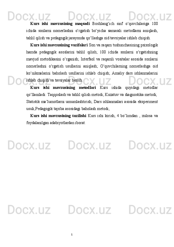 5Kurs   ishi   mavzusining   maqsadi   Boshlang‘ich   sinf   o‘quvchilariga   100
ichida   sonlarni   nomerlashni   o‘rgatish   bo‘yicha   samarali   metodlarni   aniqlash,
tahlil qilish va pedagogik jarayonda qo‘llashga oid tavsiyalar ishlab chiqish.
Kurs ishi mavzusining vazifalari  Son va raqam tushunchasining psixologik
hamda   pedagogik   asoslarini   tahlil   qilish;   100   ichida   sonlarni   o‘rgatishning
mavjud  metodikasini  o‘rganish;   Interfaol   va  raqamli   vositalar   asosida  sonlarni
nomerlashni   o‘rgatish   usullarini   aniqlash;   O‘quvchilarning   nomerlashga   oid
ko‘nikmalarini   baholash   usullarini   ishlab   chiqish;   Amaliy   dars   ishlanmalarini
ishlab chiqish va tavsiyalar berish.
Kurs   ishi   mavzusining   metodlari   Kurs   ishida   quyidagi   metodlar
qo‘llaniladi: Taqqoslash va tahlil qilish metodi; Kuzatuv va diagnostika metodi;
Statistik ma’lumotlarni umumlashtirish; Dars ishlanmalari asosida eksperiment
usuli;Pedagogik tajriba asosidagi baholash metodi;
Kurs   ishi   mavzusining   tuzilishi   Kurs   ishi   kirish,   4   bo’limdan   ,   xulosa   va
foydalanilgan adabiyotlardan iborat.  