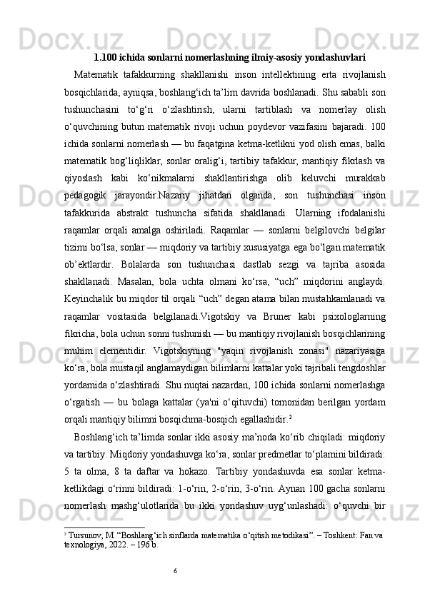 61. 100 ichida sonlarni nomerlashning ilmiy-asosiy yondashuvlari
Matematik   tafakkurning   shakllanishi   inson   intellektining   erta   rivojlanish
bosqichlarida, ayniqsa, boshlang‘ich ta’lim davrida boshlanadi. Shu sababli son
tushunchasini   to‘g‘ri   o‘zlashtirish,   ularni   tartiblash   va   nomerlay   olish
o‘quvchining   butun   matematik   rivoji   uchun   poydevor   vazifasini   bajaradi.   100
ichida sonlarni nomerlash — bu faqatgina ketma-ketlikni yod olish emas, balki
matematik   bog‘liqliklar,   sonlar   oralig‘i,   tartibiy   tafakkur,   mantiqiy   fikrlash   va
qiyoslash   kabi   ko‘nikmalarni   shakllantirishga   olib   keluvchi   murakkab
pedagogik   jarayondir.Nazariy   jihatdan   olganda,   son   tushunchasi   inson
tafakkurida   abstrakt   tushuncha   sifatida   shakllanadi.   Ularning   ifodalanishi
raqamlar   orqali   amalga   oshiriladi.   Raqamlar   —   sonlarni   belgilovchi   belgilar
tizimi bo‘lsa, sonlar — miqdoriy va tartibiy xususiyatga ega bo‘lgan matematik
ob’ektlardir.   Bolalarda   son   tushunchasi   dastlab   sezgi   va   tajriba   asosida
shakllanadi.   Masalan,   bola   uchta   olmani   ko‘rsa,   “uch”   miqdorini   anglaydi.
Keyinchalik bu miqdor til orqali “uch” degan atama bilan mustahkamlanadi va
raqamlar   vositasida   belgilanadi.Vigotskiy   va   Bruner   kabi   psixologlarning
fikricha, bola uchun sonni tushunish — bu mantiqiy rivojlanish bosqichlarining
muhim   elementidir.   Vigotskiyning   "yaqin   rivojlanish   zonasi"   nazariyasiga
ko‘ra, bola mustaqil anglamaydigan bilimlarni kattalar yoki tajribali tengdoshlar
yordamida o‘zlashtiradi. Shu nuqtai nazardan, 100 ichida sonlarni nomerlashga
o‘rgatish   —   bu   bolaga   kattalar   (ya'ni   o‘qituvchi)   tomonidan   berilgan   yordam
orqali mantiqiy bilimni bosqichma-bosqich egallashidir. 2
Boshlang‘ich ta’limda sonlar ikki asosiy ma’noda ko‘rib chiqiladi: miqdoriy
va tartibiy. Miqdoriy yondashuvga ko‘ra, sonlar predmetlar to‘plamini bildiradi:
5   ta   olma,   8   ta   daftar   va   hokazo.   Tartibiy   yondashuvda   esa   sonlar   ketma-
ketlikdagi o‘rinni bildiradi: 1-o‘rin, 2-o‘rin, 3-o‘rin. Aynan 100 gacha sonlarni
nomerlash   mashg‘ulotlarida   bu   ikki   yondashuv   uyg‘unlashadi:   o‘quvchi   bir
2
  Tursunov, M. “Boshlang‘ich sinflarda matematika o‘qitish metodikasi”. – Toshkent: Fan va 
texnologiya, 2022. – 196 b. 
