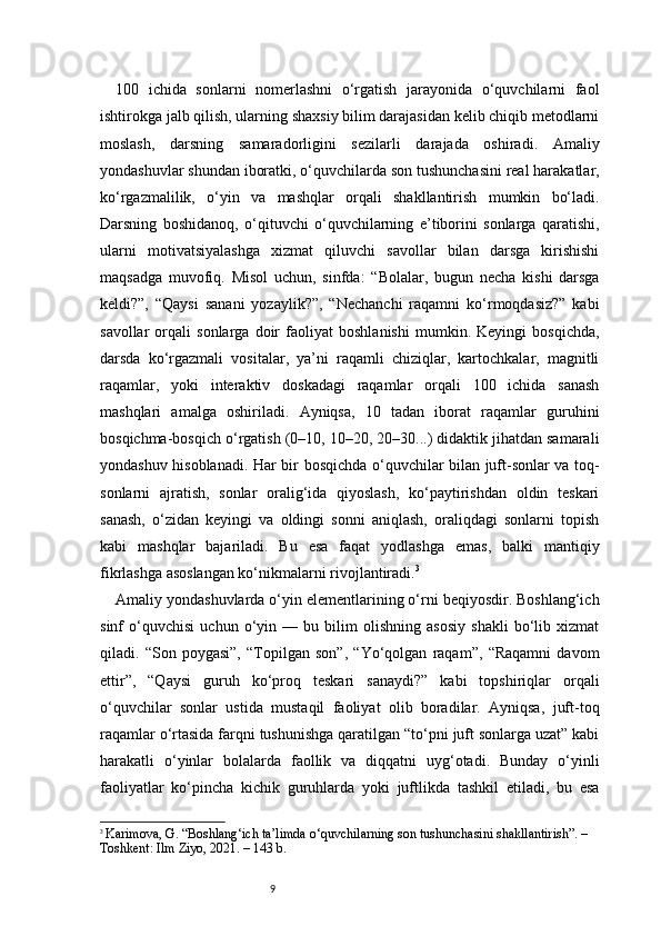9100   ichida   sonlarni   nomerlashni   o‘rgatish   jarayonida   o‘quvchilarni   faol
ishtirokga jalb qilish, ularning shaxsiy bilim darajasidan kelib chiqib metodlarni
moslash,   darsning   samaradorligini   sezilarli   darajada   oshiradi.   Amaliy
yondashuvlar shundan iboratki, o‘quvchilarda son tushunchasini real harakatlar,
ko‘rgazmalilik,   o‘yin   va   mashqlar   orqali   shakllantirish   mumkin   bo‘ladi.
Darsning   boshidanoq,   o‘qituvchi   o‘quvchilarning   e’tiborini   sonlarga   qaratishi,
ularni   motivatsiyalashga   xizmat   qiluvchi   savollar   bilan   darsga   kirishishi
maqsadga   muvofiq.   Misol   uchun,   sinfda:   “Bolalar,   bugun   necha   kishi   darsga
keldi?”,   “Qaysi   sanani   yozaylik?”,   “Nechanchi   raqamni   ko‘rmoqdasiz?”   kabi
savollar   orqali   sonlarga   doir   faoliyat   boshlanishi   mumkin.   Keyingi   bosqichda,
darsda   ko‘rgazmali   vositalar,   ya’ni   raqamli   chiziqlar,   kartochkalar,   magnitli
raqamlar,   yoki   interaktiv   doskadagi   raqamlar   orqali   100   ichida   sanash
mashqlari   amalga   oshiriladi.   Ayniqsa,   10   tadan   iborat   raqamlar   guruhini
bosqichma-bosqich o‘rgatish (0–10, 10–20, 20–30...) didaktik jihatdan samarali
yondashuv hisoblanadi. Har bir bosqichda o‘quvchilar bilan juft-sonlar va toq-
sonlarni   ajratish,   sonlar   oralig‘ida   qiyoslash,   ko‘paytirishdan   oldin   teskari
sanash,   o‘zidan   keyingi   va   oldingi   sonni   aniqlash,   oraliqdagi   sonlarni   topish
kabi   mashqlar   bajariladi.   Bu   esa   faqat   yodlashga   emas,   balki   mantiqiy
fikrlashga asoslangan ko‘nikmalarni rivojlantiradi. 3
Amaliy yondashuvlarda o‘yin elementlarining o‘rni beqiyosdir. Boshlang‘ich
sinf   o‘quvchisi   uchun   o‘yin   —   bu   bilim   olishning   asosiy   shakli   bo‘lib   xizmat
qiladi.   “Son   poygasi”,   “Topilgan   son”,   “Yo‘qolgan   raqam”,   “Raqamni   davom
ettir”,   “Qaysi   guruh   ko‘proq   teskari   sanaydi?”   kabi   topshiriqlar   orqali
o‘quvchilar   sonlar   ustida   mustaqil   faoliyat   olib   boradilar.   Ayniqsa,   juft-toq
raqamlar o‘rtasida farqni tushunishga qaratilgan “to‘pni juft sonlarga uzat” kabi
harakatli   o‘yinlar   bolalarda   faollik   va   diqqatni   uyg‘otadi.   Bunday   o‘yinli
faoliyatlar   ko‘pincha   kichik   guruhlarda   yoki   juftlikda   tashkil   etiladi,   bu   esa
3
  Karimova, G. “Boshlang‘ich ta’limda o‘quvchilarning son tushunchasini shakllantirish”. – 
Toshkent: Ilm Ziyo, 2021. – 143 b. 
