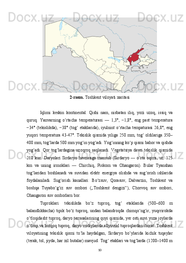 2-rasm.  Toshkent viloyati xaritasi
Iqlimi   keskin   kontinental.   Qishi   nam,   nisbatan   iliq,   yozi   uzoq,   issiq   va
quruq.   Yanvarning   o rtacha   temperaturasi   —   1,3°,   −1,8°,   eng   past   temperaturaʻ
−34°   (tekislikda),   −38°   (tog   etaklarida),   iyulnint   o rtacha   tempaturasi   26,8°,   eng	
ʻ ʻ
yuqori   temperatura  43-47°.  Tekislik qismida  yiliga  250 mm,  tog   oldilariga  350–	
ʻ
400 mm, tog larda 500 mm yog in yog adi. Yog inning ko p qismi bahor va qishda	
ʻ ʻ ʻ ʻ ʻ
yog adi.   Qor   tog lardagina   uzoqroq   saqlanadi.   Vegetatsiya   davri   tekislik   qismida	
ʻ ʻ
210 kun.  Daryolari   Sirdaryo havzasiga   mansub  (Sirdaryo —  o rta oqimi,  uz. 125	
ʻ
km   va   uning   irmoklari   —   Chirchiq,   Piskom   va   Ohangaron).   Bular   Tyanshan
tog laridan   boshlanadi   va   suvidan   elektr   energiya   olishda   va   sug orish   ishlarida	
ʻ ʻ
foydalaniladi.   Sug orish   kanallari:   Bo zsuv,   Qorasuv,   Dalvarzin,   Toshkent   va	
ʻ ʻ
boshqa   Tuyabo g iz   suv   ombori   („Toshkent   dengizi“),   Chorvoq   suv   ombori,	
ʻ ʻ
Ohangaron suv omborlarn bor.
Tuproklari:   tekislikda   bo z   tuproq,   tog   etaklarida   (500–600   m	
ʻ ʻ
balandlikkacha)   tipik   bo z   tuproq,   undan   balandroqda   chimqo ng ir,   yuqrrirokda	
ʻ ʻ ʻ
o tloqidasht tuproq, daryo terrasalarining quyi qismida, yer osti suvi yuza joylarda	
ʻ
o tloqi va botqoq tuproq, daryo vodiylarida allyuvial tuproqlardan iborat. Toshkent
ʻ
viloyatining   tekislik   qismi   to la   haydalgan,   Sirdaryo   bo’ylarida   kichik   tuqaylar	
ʻ
(terak, tol, jiyda, har xil butalar) mavjud. Tog  etaklari va tog larda (1200–1400 m	
ʻ ʻ
10 