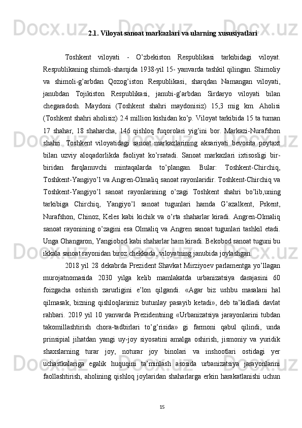 2.1. Viloyat sanoat markazlari va ularning xususiyatlari
Toshkent   viloyati   -   O’zbekiston   Respublikasi   tarkibidagi   viloyat.
Respublikaning shimoli-sharqida 1938-yil 15- yanvarda tashkil qilingan. Shimoliy
va   shimoli-g’arbdan   Qozog’iston   Respublikasi,   sharqdan   Namangan   viloyati,
janubdan   Tojikiston   Respublikasi,   janubi-g’arbdan   Sirdaryo   viloyati   bilan
chegaradosh.   Maydoni   (Toshkent   shahri   maydonisiz)   15,3   mig   km.   Aholisi
(Toshkent shahri aholisiz) 2.4 million kishidan ko’p. Viloyat tarkibida 15 ta tuman
17   shahar,   18   shaharcha,   146   qishloq   fuqorolari   yig’ini   bor.   Markazi-Nurafshon
shahri.   Toshkent   viloyatidagi   sanoat   markazlarining   aksariyati   bevosita   poytaxt
bilan   uzviy   aloqadorlikda   faoliyat   ko’rsatadi.   Sanoat   markazlari   ixtisosligi   bir-
biridan   farqlanuvchi   mintaqalarda   to’plangan.   Bular:   Toshkent-Chirchiq,
Toshkent-Yangiyo’l va Angren-Olmaliq sanoat rayonlaridir. Toshkent-Chirchiq va
Toshkent-Yangiyo’l   sanoat   rayonlarining   o’zagi   Toshkent   shahri   bo’lib,uning
tarkibiga   Chirchiq,   Yangiyo’l   sanoat   tugunlari   hamda   G’azalkent,   Pskent,
Nurafshon,   Chinoz,   Keles   kabi   kichik   va   o’rta   shaharlar   kiradi.   Angren-Olmaliq
sanoat   rayonining   o’zagini   esa   Olmaliq   va   Angren   sanoat   tugunlari   tashkil   etadi.
Unga Ohangaron, Yangiobod kabi shaharlar ham kiradi. Bekobod sanoat tuguni bu
ikkala sanoat rayonidan biroz chekkada, viloyatning janubida joylashgan.
2018 yil 28 dekabrda Prezident  Shavkat  Mirziyoev parlamentga yo’llagan
murojatnomasida   2030   yilga   kelib   mamlakatda   urbanizatsiya   darajasini   60
foizgacha   oshirish   zarurligini   e’lon   qilgandi.   «Agar   biz   ushbu   masalani   hal
qilmasak,   bizning   qishloqlarimiz   butunlay   pasayib   ketadi»,   deb   ta’kidladi   davlat
rahbari.   2019   yil   10   yanvarda   Prezidentning   «Urbanizatsiya   jarayonlarini   tubdan
takomillashtirish   chora-tadbirlari   to’g’risida»   gi   farmoni   qabul   qilindi,   unda
prinsipial   jihatdan   yangi   uy-joy   siyosatini   amalga   oshirish,   jismoniy   va   yuridik
shaxslarning   turar   joy,   noturar   joy   binolari   va   inshootlari   ostidagi   yer
uchastkalariga   egalik   huquqini   ta’minlash   asosida   urbanizatsiya   jarayonlarini
faollashtirish, aholining qishloq joylaridan shaharlarga erkin harakatlanishi  uchun
15 