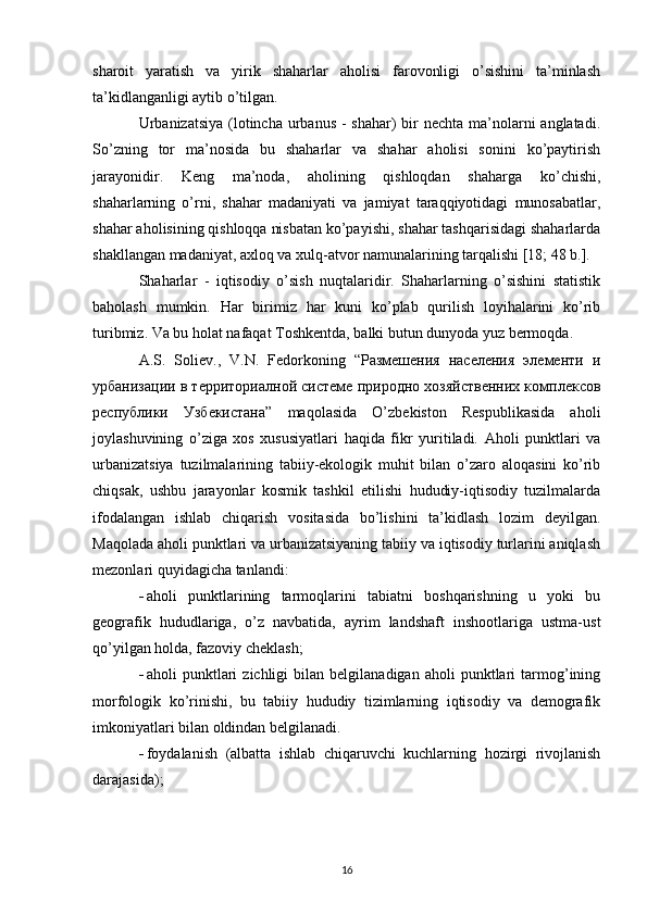 sharoit   yaratish   va   yirik   shaharlar   aholisi   farovonligi   o’sishini   ta’minlash
ta’kidlanganligi aytib o’tilgan.
Urbanizatsiya  (lotincha urbanus - shahar) bir nechta ma’nolarni anglatadi.
So’zning   tor   ma’nosida   bu   shaharlar   va   shahar   aholisi   sonini   ko’paytirish
jarayonidir.   Keng   ma’noda,   aholining   qishloqdan   shaharga   ko’chishi,
shaharlarning   o’rni,   shahar   madaniyati   va   jamiyat   taraqqiyotidagi   munosabatlar,
shahar aholisining qishloqqa nisbatan ko’payishi, shahar tashqarisidagi shaharlarda
shakllangan madaniyat, axloq va xulq-atvor namunalarining tarqalishi [18; 48 b.].
Shaharlar   -   iqtisodiy   o’sish   nuqtalaridir.   Shaharlarning   o’sishini   statistik
baholash   mumkin.   Har   birimiz   har   kuni   ko’plab   qurilish   loyihalarini   ko’rib
turibmiz. Va bu holat nafaqat Toshkentda, balki butun dunyoda yuz bermoqda.
A.S.   Soliev.,   V.N.   Fedorkoning   “Размешения   населения   элементи   и
урбанизаци в территориалной системе природно хозяйственних комплексов
республики   Узбекистана”   maqolasida   O’zbekiston   Respublikasida   aholi
joylashuvining   o’ziga   xos   xususiyatlari   haqida   fikr   yuritiladi.   Aholi   punktlari   va
urbanizatsiya   tuzilmalarining   tabiiy-ekologik   muhit   bilan   o’zaro   aloqasini   ko’rib
chiqsak,   ushbu   jarayonlar   kosmik   tashkil   etilishi   hududiy-iqtisodiy   tuzilmalarda
ifodalangan   ishlab   chiqarish   vositasida   bo’lishini   ta’kidlash   lozim   deyilgan.
Maqolada aholi punktlari va urbanizatsiyaning tabiiy va iqtisodiy turlarini aniqlash
mezonlari quyidagicha tanlandi:
 aholi   punktlarining   tarmoqlarini   tabiatni   boshqarishning   u   yoki   bu
geografik   hududlariga,   o’z   navbatida,   ayrim   landshaft   inshootlariga   ustma-ust
qo’yilgan holda, fazoviy cheklash;
 aholi   punktlari   zichligi   bilan  belgilanadigan   aholi   punktlari   tarmog’ining
morfologik   ko’rinishi,   bu   tabiiy   hududiy   tizimlarning   iqtisodiy   va   demografik
imkoniyatlari bilan oldindan belgilanadi.
 foydalanish   (albatta   ishlab   chiqaruvchi   kuchlarning   hozirgi   rivojlanish
darajasida);
16 