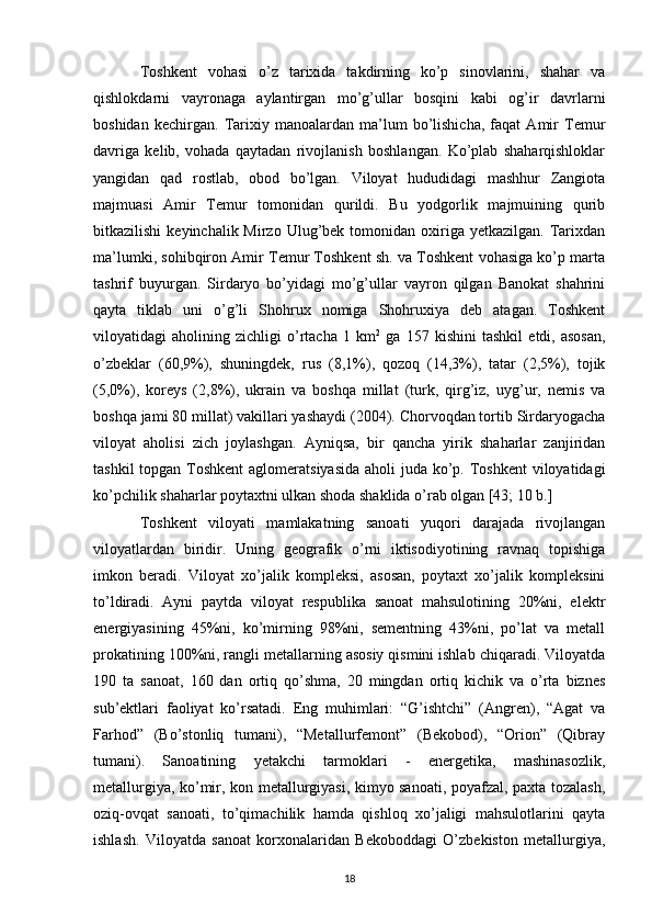 Toshkent   vohasi   o’z   tarixida   takdirning   ko’p   sinovlarini,   shahar   va
qishlokdarni   vayronaga   aylantirgan   mo’g’ullar   bosqini   kabi   og’ir   davrlarni
boshidan   kechirgan.   Tarixiy   manoalardan   ma’lum   bo’lishicha,   faqat   Amir   Temur
davriga   kelib,   vohada   qaytadan   rivojlanish   boshlangan.   Ko’plab   shaharqishloklar
yangidan   qad   rostlab,   obod   bo’lgan.   Viloyat   hududidagi   mashhur   Zangiota
majmuasi   Amir   Temur   tomonidan   qurildi.   Bu   yodgorlik   majmuining   qurib
bitkazilishi   keyinchalik Mirzo  Ulug’bek tomonidan  oxiriga  yetkazilgan.  Tarixdan
ma’lumki, sohibqiron Amir Temur Toshkent sh. va Toshkent vohasiga ko’p marta
tashrif   buyurgan.   Sirdaryo   bo’yidagi   mo’g’ullar   vayron   qilgan   Banokat   shahrini
qayta   tiklab   uni   o’g’li   Shohrux   nomiga   Shohruxiya   deb   atagan.   Toshkent
viloyatidagi   aholining   zichligi   o’rtacha   1   km 2
  ga   157   kishini   tashkil   etdi,   asosan,
o’zbeklar   (60,9%),   shuningdek,   rus   (8,1%),   qozoq   (14,3%),   tatar   (2,5%),   tojik
(5,0%),   koreys   (2,8%),   ukrain   va   boshqa   millat   (turk,   qirg’iz,   uyg’ur,   nemis   va
boshqa jami 80 millat) vakillari yashaydi (2004). Chorvoqdan tortib Sirdaryogacha
viloyat   aholisi   zich   joylashgan.   Ayniqsa,   bir   qancha   yirik   shaharlar   zanjiridan
tashkil  topgan Toshkent  aglomeratsiyasida aholi  juda ko’p. Toshkent  viloyatidagi
ko’pchilik shaharlar poytaxtni ulkan shoda shaklida o’rab olgan [43; 10 b.]
Toshkent   viloyati   mamlakatning   sanoati   yuqori   darajada   rivojlangan
viloyatlardan   biridir.   Uning   geografik   o’rni   iktisodiyotining   ravnaq   topishiga
imkon   beradi.   Viloyat   xo’jalik   kompleksi,   asosan,   poytaxt   xo’jalik   kompleksini
to’ldiradi.   Ayni   paytda   viloyat   respublika   sanoat   mahsulotining   20%ni,   elektr
energiyasining   45%ni,   ko’mirning   98%ni,   sementning   43%ni,   po’lat   va   metall
prokatining 100%ni, rangli metallarning asosiy qismini ishlab chiqaradi. Viloyatda
190   ta   sanoat,   160   dan   ortiq   qo’shma,   20   mingdan   ortiq   kichik   va   o’rta   biznes
sub’ektlari   faoliyat   ko’rsatadi.   Eng   muhimlari:   “G’ishtchi”   (Angren),   “Agat   va
Farhod”   (Bo’stonliq   tumani),   “Metallurfemont”   (Bekobod),   “Orion”   (Qibray
tumani).   Sanoatining   yetakchi   tarmoklari   -   energetika,   mashinasozlik,
metallurgiya, ko’mir, kon metallurgiyasi, kimyo sanoati, poyafzal, paxta tozalash,
oziq-ovqat   sanoati,   to’qimachilik   hamda   qishloq   xo’jaligi   mahsulotlarini   qayta
ishlash.   Viloyatda   sanoat   korxonalaridan   Bekoboddagi   O’zbekiston   metallurgiya,
18 