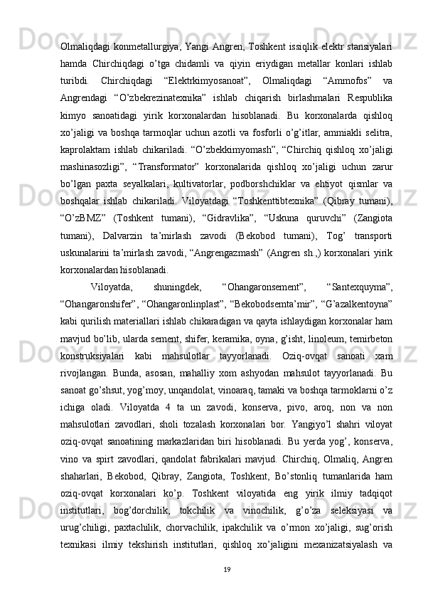 Olmaliqdagi  konmetallurgiya, Yangi  Angren, Toshkent  issiqlik elektr  stansiyalari
hamda   Chirchiqdagi   o’tga   chidamli   va   qiyin   eriydigan   metallar   konlari   ishlab
turibdi.   Chirchiqdagi   “Elektrkimyosanoat”,   Olmaliqdagi   “Ammofos”   va
Angrendagi   “O’zbekrezinatexnika”   ishlab   chiqarish   birlashmalari   Respublika
kimyo   sanoatidagi   yirik   korxonalardan   hisoblanadi.   Bu   korxonalarda   qishloq
xo’jaligi   va   boshqa   tarmoqlar   uchun   azotli   va   fosforli   o’g’itlar,   ammiakli   selitra,
kaprolaktam   ishlab   chikariladi.   “O’zbekkimyomash”,   “Chirchiq   qishloq   xo’jaligi
mashinasozligi”,   “Transformator”   korxonalarida   qishloq   xo’jaligi   uchun   zarur
bo’lgan   paxta   seyalkalari,   kultivatorlar,   podborshchiklar   va   ehtiyot   qismlar   va
boshqalar   ishlab   chikariladi.   Viloyatdagi   “Toshkenttibtexnika”   (Qibray   tumani),
“O’zBMZ”   (Toshkent   tumani),   “Gidravlika”,   “Uskuna   quruvchi”   (Zangiota
tumani),   Dalvarzin   ta’mirlash   zavodi   (Bekobod   tumani),   Tog’   transporti
uskunalarini   ta’mirlash   zavodi,   “Angrengazmash”   (Angren   sh.,)   korxonalari   yirik
korxonalardan hisoblanadi. 
Viloyatda,   shuningdek,   “Ohangaronsement”,   “Santexquyma”,
“Ohangaronshifer”, “Ohangaronlinplast”, “Bekobodsemta’mir”, “G’azalkentoyna”
kabi qurilish materiallari ishlab chikaradigan va qayta ishlaydigan korxonalar ham
mavjud bo’lib, ularda sement, shifer, keramika, oyna, g’isht, linoleum, temirbeton
konstruksiyalari   kabi   mahsulotlar   tayyorlanadi.   Oziq-ovqat   sanoati   xam
rivojlangan.   Bunda,   asosan,   mahalliy   xom   ashyodan   mahsulot   tayyorlanadi.   Bu
sanoat go’shsut, yog’moy, unqandolat, vinoaraq, tamaki va boshqa tarmoklarni o’z
ichiga   oladi.   Viloyatda   4   ta   un   zavodi,   konserva,   pivo,   aroq,   non   va   non
mahsulotlari   zavodlari,   sholi   tozalash   korxonalari   bor.   Yangiyo’l   shahri   viloyat
oziq-ovqat   sanoatining   markazlaridan   biri   hisoblanadi.   Bu   yerda   yog’,   konserva,
vino   va   spirt   zavodlari,   qandolat   fabrikalari   mavjud.   Chirchiq,   Olmaliq,   Angren
shaharlari,   Bekobod,   Qibray,   Zangiota,   Toshkent,   Bo’stonliq   tumanlarida   ham
oziq-ovqat   korxonalari   ko’p.   Toshkent   viloyatida   eng   yirik   ilmiy   tadqiqot
institutlari,   bog’dorchilik,   tokchilik   va   vinochilik,   g’o’za   seleksiyasi   va
urug’chiligi,   paxtachilik,   chorvachilik,   ipakchilik   va   o’rmon   xo’jaligi,   sug’orish
texnikasi   ilmiy   tekshirish   institutlari,   qishloq   xo’jaligini   mexanizatsiyalash   va
19 