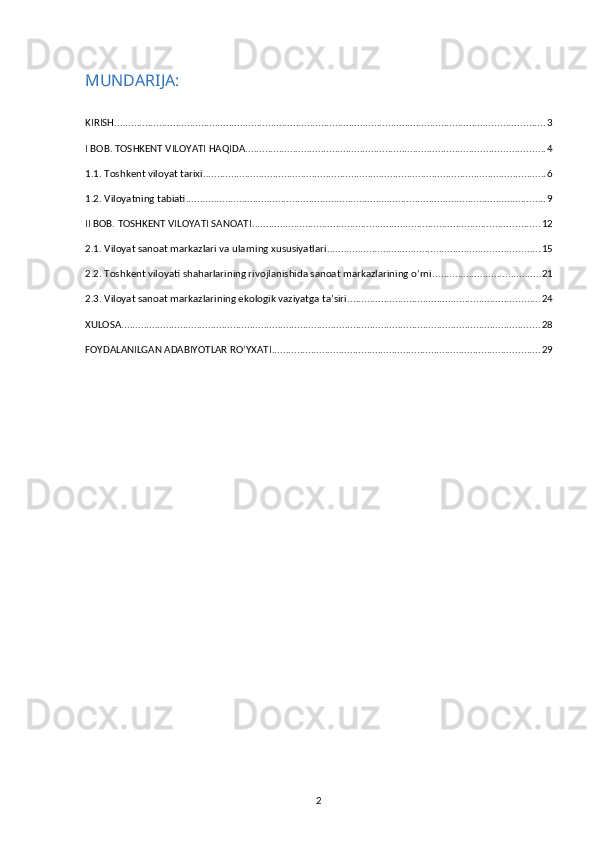 MUNDARIJA:
KIRISH .......................................................................................................................................................... 3
I BOB. TOSHKENT VILOYATI HAQIDA ........................................................................................................... 4
1.1. Toshkent viloyat tarixi ........................................................................................................................... 6
1.2. Viloyatning tabiati ................................................................................................................................. 9
II BOB. TOSHKENT VILOYATI SANOATI ....................................................................................................... 12
2.1. Viloyat sanoat markazlari va ularning xususiyatlari ............................................................................ 15
2.2. Toshkent viloyati shaharlarining rivojlanishida sanoat markazlarining o’rni ....................................... 21
2.3. Viloyat sanoat markazlarining ekologik vaziyatga ta’siri ..................................................................... 24
XULOSA ...................................................................................................................................................... 28
FOYDALANILGAN ADABIYOTLAR RO’YXATI ................................................................................................ 29
2 