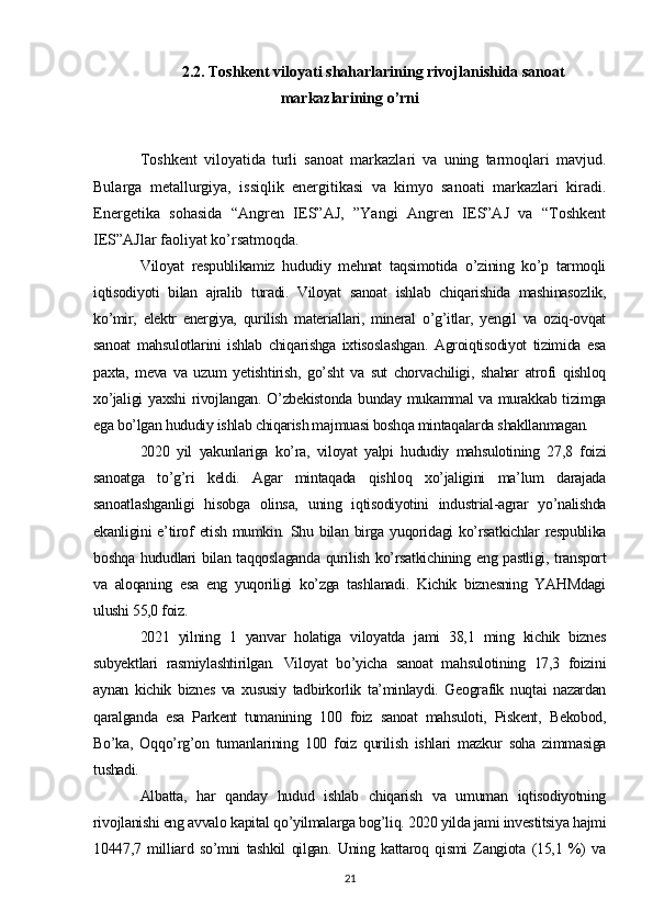 2. 2 .  Toshkent viloyati shaharlarining rivojlanishida sanoat
markazlarining o’rni
Toshkent   viloyatida   turli   sanoat   markazlari   va   uning   tarmoqlari   mavjud.
Bularga   metallurgiya,   issiqlik   energitikasi   va   kimyo   sanoati   markazlari   kiradi.
Energetika   sohasida   “Angren   IES”AJ,   ”Yangi   Angren   IES”AJ   va   “Toshkent
IES”AJlar faoliyat ko’rsatmoqda.
V iloyat   respublikamiz   hududiy   mehnat   taqsimotida   o’zining   ko’p   tarmoqli
iqtisodiyoti   bilan   ajralib   turadi.   Viloyat   sanoat   ishlab   chiqarishida   mashinasozlik,
ko’mir,   elektr   energiya,   qurilish   materiallari,   mineral   o’g’itlar,   yengil   va   oziq-ovqat
sanoat   mahsulotlarini   ishlab   chiqarishga   ixtisoslashgan.   Agroiqtisodiyot   tizimida   esa
paxta,   meva   va   uzum   yetishtirish,   go’sht   va   sut   chorvachiligi,   shahar   atrofi   qishloq
xo’jaligi yaxshi rivojlangan. O’zbekistonda bunday mukammal va murakkab tizimga
ega bo’lgan hududiy ishlab chiqarish majmuasi boshqa mintaqalarda shakllanmagan.
2020   yil   yakunlariga   ko’ra,   viloyat   yalpi   hududiy   mahsulotining   27,8   foizi
sanoatga   to’g’ri   keldi.   Agar   mintaqada   qishloq   xo’jaligini   ma’lum   darajada
sanoatlashganligi   hisobga   olinsa,   uning   iqtisodiyotini   industrial-agrar   yo’nalishda
ekanligini  e’tirof   etish  mumkin.  Shu bilan  birga  yuqoridagi   ko’rsatkichlar   respublika
boshqa hududlari bilan taqqoslaganda qurilish ko’rsatkichining eng pastligi, transport
va   aloqaning   esa   eng   yuqoriligi   ko’zga   tashlanadi.   Kichik   biznesning   YAHMdagi
ulushi 55,0 foiz. 
2021   yilning   1   yanvar   holatiga   viloyatda   jami   38,1   ming   kichik   biznes
subyektlari   rasmiylashtirilgan.   Viloyat   bo’yicha   sanoat   mahsulotining   17,3   foizini
aynan   kichik   biznes   va   xususiy   tadbirkorlik   ta’minlaydi.   Geografik   nuqtai   nazardan
qaralganda   esa   Parkent   tumanining   100   foiz   sanoat   mahsuloti,   Piskent,   Bekobod,
Bo’ka,   Oqqo’rg’on   tumanlarining   100   foiz   qurilish   ishlari   mazkur   soha   zimmasiga
tushadi. 
Albatta,   har   qanday   hudud   ishlab   chiqarish   va   umuman   iqtisodiyotning
rivojlanishi eng avvalo kapital qo’yilmalarga bog’liq. 2020 yilda jami investitsiya hajmi
10447,7   milliard   so’mni   tashkil   qilgan.   Uning   kattaroq   qismi   Zangiota   (15,1   %)   va
21 