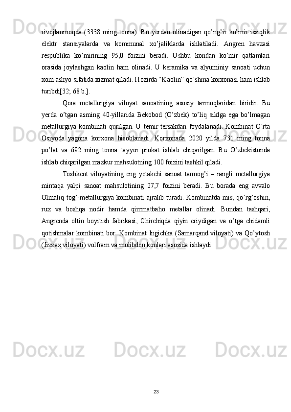 rivojlanmoqda   (3338   ming   tonna).   Bu   yerdan   olinadigan   qo’ng’ir   ko’mir   issiqlik
elektr   stansiyalarda   va   kommunal   xo’jaliklarda   ishlatiladi.   Angren   havzasi
respublika   ko’mirining   95,0   foizini   beradi.   Ushbu   kondan   ko’mir   qatlamlari
orasida   joylashgan   kaolin   ham   olinadi.   U   keramika   va   alyuminiy   sanoati   uchun
xom ashyo sifatida xizmat qiladi. Hozirda “Kaolin” qo’shma korxonasi ham ishlab
turibdi[32; 68 b.]. 
Qora   metallurgiya   viloyat   sanoatining   asosiy   tarmoqlaridan   biridir.   Bu
yerda   o’tgan   asrning   40-yillarida   Bekobod   (O’zbek)   to’liq   siklga   ega   bo’lmagan
metallurgiya   kombinati   qurilgan.   U   temir-tersakdan   foydalanadi.   Kombinat   O’rta
Osiyoda   yagona   korxona   hisoblanadi.   Korxonada   2020   yilda   731   ming   tonna
po’lat   va   692   ming   tonna   tayyor   prokat   ishlab   chiqarilgan.   Bu   O’zbekistonda
ishlab chiqarilgan mazkur mahsulotning 100 foizini tashkil qiladi. 
Toshkent   viloyatining   eng   yetakchi   sanoat   tarmog’i   –   rangli   metallurgiya
mintaqa   yalpi   sanoat   mahsulotining   27,7   foizini   beradi.   Bu   borada   eng   avvalo
Olmaliq tog’-metallurgiya kombinati ajralib turadi. Kombinatda mis, qo’rg’oshin,
rux   va   boshqa   nodir   hamda   qimmatbaho   metallar   olinadi.   Bundan   tashqari,
Angrenda   oltin   boyitish   fabrikasi,   Chirchiqda   qiyin   eriydigan   va   o’tga   chidamli
qotishmalar kombinati bor. Kombinat Ingichka (Samarqand viloyati) va Qo’ytosh
(Jizzax viloyati) volfram va molibden konlari asosida ishlaydi. 
23 