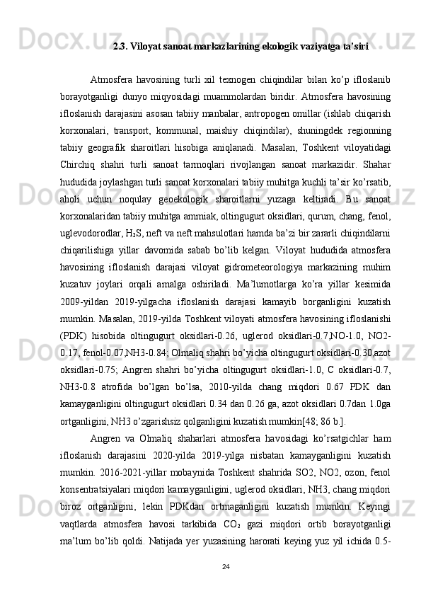 2.3.  Viloyat sanoat  markaz lar i ning ekologik vaziyatga ta’siri
Atmosfera   havosining   turli   xil   texnogen   chiqindilar   bilan   ko’p   ifloslanib
borayotganligi   dunyo   miqyosidagi   muammolardan   biridir.   Atmosfera   havosining
ifloslanish darajasini  asosan tabiiy manbalar, antropogen omillar (ishlab chiqarish
korxonalari,   transport,   kommunal,   maishiy   chiqindilar),   shuningdek   regionning
tabiiy   geografik   sharoitlari   hisobiga   aniqlanadi.   Masalan,   Toshkent   viloyatidagi
Chirchiq   shahri   turli   sanoat   tarmoqlari   rivojlangan   sanoat   markazidir.   Shahar
hududida joylashgan turli sanoat korxonalari tabiiy muhitga kuchli ta’sir ko’rsatib,
aholi   uchun   noqulay   geoekologik   sharoitlarni   yuzaga   keltiradi.   Bu   sanoat
korxonalaridan tabiiy muhitga ammiak, oltingugurt oksidlari, qurum, chang, fenol,
uglevodorodlar, H
2 S, neft va neft mahsulotlari hamda ba’zi bir zararli chiqindilarni
chiqarilishiga   yillar   davomida   sabab   bo’lib   kelgan.   Viloyat   hududida   atmosfera
havosining   ifloslanish   darajasi   viloyat   gidrometeorologiya   markazining   muhim
kuzatuv   joylari   orqali   amalga   oshiriladi.   Ma’lumotlarga   ko’ra   yillar   kesimida
2009-yildan   2019-yilgacha   ifloslanish   darajasi   kamayib   borganligini   kuzatish
mumkin. Masalan, 2019-yilda Toshkent viloyati atmosfera havosining ifloslanishi
(PDK)   hisobida   oltingugurt   oksidlari-0.26,   uglerod   oksidlari-0.7,NO-1.0,   NO2-
0.17, fenol-0.07,NH3-0.84; Olmaliq shahri bo’yicha oltingugurt oksidlari-0.30,azot
oksidlari-0.75;   Angren   shahri   bo’yicha   oltingugurt   oksidlari-1.0,   C   oksidlari-0.7,
NH3-0.8   atrofida   bo’lgan   bo’lsa,   2010-yilda   chang   miqdori   0.67   PDK   dan
kamayganligini oltingugurt oksidlari 0.34 dan 0.26 ga, azot oksidlari 0.7dan 1.0ga
ortganligini, NH3 o’zgarishsiz qolganligini kuzatish mumkin[48; 86 b.].
Angren   va   Olmaliq   shaharlari   atmosfera   havosidagi   ko’rsatgichlar   ham
ifloslanish   darajasini   2020-yilda   2019-yilga   nisbatan   kamayganligini   kuzatish
mumkin.   2016-2021-yillar   mobaynida   Toshkent   shahrida   SO2,   NO2,   ozon,   fenol
konsentratsiyalari miqdori kamayganligini, uglerod oksidlari, NH3, chang miqdori
biroz   ortganligini,   lekin   PDKdan   ortmaganligini   kuzatish   mumkin.   Keyingi
vaqtlarda   atmosfera   havosi   tarkibida   CO
2   gazi   miqdori   ortib   borayotganligi
ma’lum   bo’lib   qoldi.   Natijada   yer   yuzasining   harorati   keying   yuz   yil   ichida   0.5-
24 