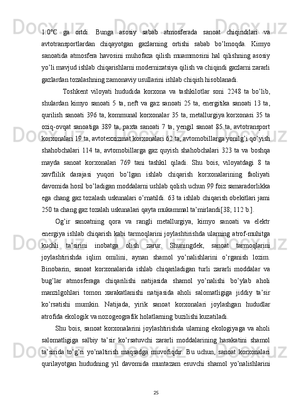 1.0   ga   ortdi.   Bunga   asosiy   sabab   atmosferada   sanoat   chiqindilari   va℃
avtotransportlardan   chiqayotgan   gazlarning   ortishi   sabab   bo’lmoqda.   Kimyo
sanoatida   atmosfera   havosini   muhofaza   qilish   muammosini   hal   qilishning   asosiy
yo’li mavjud ishlab chiqarishlarni modernizatsiya qilish va chiqindi gazlarni zararli
gazlardan tozalashning zamonaviy usullarini ishlab chiqish hisoblanadi. 
Toshkent   viloyati   hududida   korxona   va   tashkilotlar   soni   2248   ta   bo’lib,
shulardan   kimyo   sanoati   5   ta,   neft   va   gaz   sanoati   25   ta,   energitika   sanoati   13   ta,
qurilish sanoati  396 ta, kommunal korxonalar 35 ta, metallurgiya korxonasi 35 ta
oziq-ovqat  sanoatiga 389 ta, paxta sanoati  7 ta, yengil sanoat  85 ta, avtotransport
korxonalari 19 ta, avtotexxizmat korxonalari 62 ta, avtomobillarga yonilg’i qo’yish
shahobchalari   114   ta,   avtomobillarga   gaz   quyish   shahobchalari   323   ta   va   boshqa
mayda   sanoat   korxonalari   769   tani   tashkil   qiladi.   Shu   bois,   viloyatdagi   8   ta
xavflilik   darajasi   yuqori   bo’lgan   ishlab   chiqarish   korxonalarining   faoliyati
davomida hosil bo’ladigan moddalarni ushlab qolish uchun 99 foiz samaradorlikka
ega chang gaz tozalash uskunalari o’rnatildi. 63 ta ishlab chiqarish obekitlari jami
250 ta chang gaz tozalah uskunalari qayta mukammal ta’mirlandi[38; 112 b.].
Og’ir   sanoatning   qora   va   rangli   metallurgiya,   kimyo   sanoati   va   elektr
energiya  ishlab   chiqarish   kabi   tarmoqlarini   joylashtirishda   ularning  atrof-muhitga
kuchli   ta’sirini   inobatga   olish   zarur.   Shuningdek,   sanoat   tarmoqlarini
joylashtirishda   iqlim   omilini,   aynan   shamol   yo’nalishlarini   o’rganish   lozim.
Binobarin,   sanoat   korxonalarida   ishlab   chiqariladigan   turli   zararli   moddalar   va
bug’lar   atmosferaga   chiqarilishi   natijasida   shamol   yo’nalishi   bo’ylab   aholi
manzilgohlari   tomon   xarakatlanishi   natijasida   aholi   salomatligiga   jiddiy   ta’sir
ko’rsatishi   mumkin.   Natijada,   yirik   sanoat   korxonalari   joylashgan   hududlar
atrofida ekologik va nozogeografik holatlarning buzilishi kuzatiladi.
Shu   bois,   sanoat   korxonalarini   joylashtirishda   ularning   ekologiyaga   va   aholi
salomatligiga   salbiy   ta’sir   ko’rsatuvchi   zararli   moddalarining   harakatini   shamol
ta’sirida   to’g’ri   yo’naltirish   maqsadga   muvofiqdir.   Bu   uchun,   sanoat   korxonalari
qurilayotgan   hududning   yil   davomida   muntazam   esuvchi   shamol   yo’nalishlarini
25 