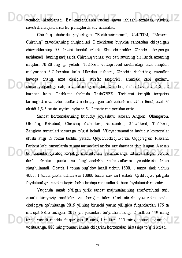 yetakchi   hisoblanadi.   Bu   korxonalarda   rudani   qayta   ishlash,   tozalash,   yuvish,
sovutish maqsadlarida ko’p miqdorda suv ishlatiladi. 
Chirchiq   shahrida   joylashgan   “Elektroximprom”,   UzKTJM,   “Maxam-
Chirchiq”   zavodlarining   chiqindilari   O’zbekiston   buyicha   sanoatdan   chiqadigan
chiqindilarning   55   foizini   tashkil   qiladi.   Shu   chiqindilar   Chirchiq   daryosiga
tashlanadi, buning natijasida Chirchiq vohasi yer osti suvining bir litrida azotning
mi q dori   70-80   mg   ga   yetadi.   Toshkent   vodoprovod   suvlaridagi   azot   miqdori
me’yoridan   5-7   barobar   ko’p.   Ulardan   tashqari,   Chirchiq   shahridagi   zavodlar
havoga   chang,   azot   oksidlari,   sulьfat   angidridi,   ammiak   kabi   gazlarni
chiqarayotganligi   natijasida   ularning   miqdori   Chirchiq   shahri   havosida   1,8   -   2
barobar   ko’p.   Toshkent   shahrida   TashGRES,   Toshkent   issiqlik   tarqatish
tarmog’idan va avtomobillardan chiqayotgan turli zaharli moddalar fenol, azot IV
oksidi 1,5-3 marta, ayrim joylarda 8-12 marta me’yoridan ortiq.
Sanoat   korxonalarining   hududiy   joylashuvi   asosan   Аngren,   Ohangaron,
Olmaliq,   Bekobod,   Chirchiq   shaharlari,   Bo’stonliq,   G’azalkent,   Toshkent,
Zangiota tumanlari xissasiga  to’g’ri keladi. Viloyat sanoatida  hududiy korxonalar
ulushi   atigi   15   foizni   tashkil   yetadi.   Quyichirchiq,   Bo’ka,   Oqqo’rg’on,   Piskent,
Parkent kabi tumanlarda sanoat tarmoqlari ancha sust darajada rivojlangan. Аsosan
bu   tumanlar   qishloq   xo’jaligi   mahsulotlari   yetishtirishga   ixtsisoslashgan   bo’lib,
donli   ekinlar,   paxta   va   bog’dorchilik   mahsulotlarini   yetishtirish   bilan
shug’ullanadi.   Odatda   1   tonna   bug’doy   hosili   uchun   1500,   1   tonna   sholi   uchun
4000,   1   tonna   paxta   uchun   esa   10000   tonna   suv   sarf   etiladi.   Qishloq   xo’jaligida
foydalanilgan suvdan keyinchalik boshqa maqsadlarda ham foydalanish mumkin.
Yuqorida   sanab   o’tilgan   yirik   sanoat   majmualarining   atrof-muhitni   turli
zararli   kimyoviy   moddalar   va   changlar   bilan   ifloslantirishi   yuzasidan   davlat
ekologiya   qo’mitasiga   2019   yilning   birinchi   yarim   yilligida   fuqarolardan   175   ta
murojat   kelib   tushgan.   2018   yil   yakunlari   bo’yicha   atrofga   2   million   449   ming
tonna   zararli   modda   chiqarilgan.   Buning   1   million   600   ming   tonnasi   avtomobil
vositalariga, 880 ming tonnasi ishlab chiqarish korxonalari hissasiga to’g’ri keladi. 
27 