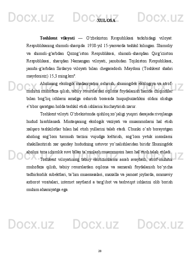 XULOSA
Toshkent   viloyati   —   O zbekiston   Respublikasiʻ   tarkibidagi   viloyat .
Respublikaning shimoli-sharqida. 1938-yil 15-yanvarda tashkil kilingan. Shimoliy
va   shimoli-g arbdan  	
ʻ Qozog iston   Respublikasi	ʻ ,   shimoli-sharqdan   Qirg iziston	ʻ
Respublikasi ,   sharqdan   Namangan   viloyati ,   janubidan   Tojikiston   Respublikasi ,
janubi-g arbdan  	
ʻ Sirdaryo   viloyati   bilan   chegaradosh.   Maydoni   ( Toshkent   shahri
maydonisiz) 15,3 ming km². 
Aholining ekologik madaniyatini  oshirish, shuningdek  ekologiya va atrof-
muhitni muhofaza qilish, tabiiy resurslardan oqilona foydalanish hamda chiqindilar
bilan   bog’liq   ishlarni   amalga   oshirish   borasida   huquqbuzarlikni   oldini   olishga
e’tibor qaratgan holda tashkil etish ishlarini kuchaytirish zarur.
Toshkent viloyti O’zbekistonda qishloq xo’jaligi yuqori darajada rivojlanga
hudud   hisoblanadi.   Mintaqaning   ekologik   vaziyati   va   muammolarni   hal   etish
xalqaro   tashkilotlar   bilan   hal   etish   yullarini   talab   etadi.   Chunki   o’sib   borayotgan
aholing   sog’lom   turmush   tarzini   vujudga   keltirish,   sog’lom   yetuk   insonlarni
shakillantirish   xar   qanday   hududning   ustuvor   yo’nalishlaridan   biridir.Shuningdek
aholini toza ichimlik suvi bilan ta’minlash muammosini ham hal etish talab etiladi.
Toshkent   viloyatining   tabiiy   ekotizimlarini   asrab   avaylash,   atrof-muhitni
muhofaza   qilish,   tabiiy   resurslardan   oqilona   va   samarali   foydalanish   bo’yicha
tadbirkorlik subektlari, ta’lim muassasalari, maxalla va jamoat joylarda, ommaviy
axborot   vositalari,   internet   saytlarid   a   targ’ibot   va   tashviqot   ishlarini   olib   borish
muhim ahamiyatga ega.
28 