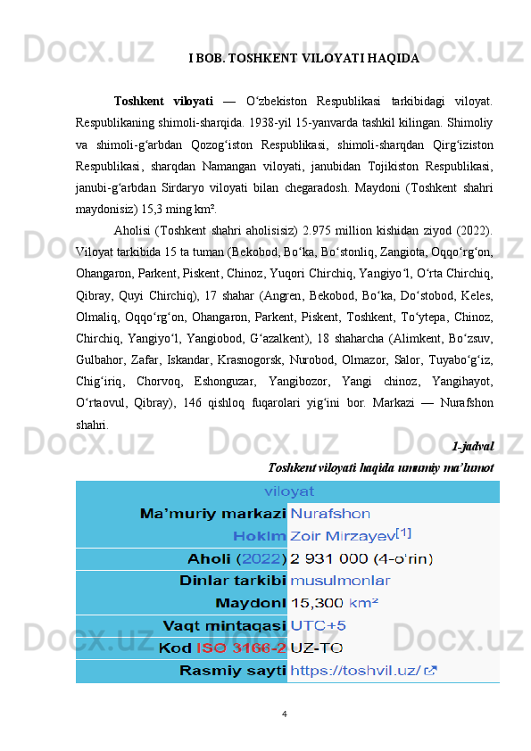 I BOB. TOSHKENT VILOYATI HAQIDA
Toshkent   viloyati   —   O zbekiston   Respublikasiʻ   tarkibidagi   viloyat .
Respublikaning shimoli-sharqida. 1938-yil 15-yanvarda tashkil kilingan. Shimoliy
va   shimoli-g arbdan  	
ʻ Qozog iston   Respublikasi	ʻ ,   shimoli-sharqdan   Qirg iziston	ʻ
Respublikasi ,   sharqdan   Namangan   viloyati ,   janubidan   Tojikiston   Respublikasi ,
janubi-g arbdan  	
ʻ Sirdaryo   viloyati   bilan   chegaradosh.   Maydoni   ( Toshkent   shahri
maydonisiz) 15,3 ming km². 
Aholisi   (Toshkent   shahri   aholisisiz)   2.975   million   kishidan   ziyod   (2022).
Viloyat tarkibida 15 ta tuman ( Bekobod ,  Bo ka	
ʻ ,  Bo stonliq	ʻ ,  Zangiota ,  Oqqo rg on	ʻ ʻ ,
Ohangaron ,  Parkent ,  Piskent ,  Chinoz ,  Yuqori Chirchiq ,  Yangiyo l	
ʻ ,  O rta Chirchiq	ʻ ,
Qibray ,   Quyi   Chirchiq ),   17   shahar   ( Angren ,   Bekobod ,   Bo ka	
ʻ ,   Do stobod	ʻ ,   Keles ,
Olmaliq ,   Oqqo rg on	
ʻ ʻ ,   Ohangaron ,   Parkent ,   Piskent ,   Toshkent ,   To ytepa	ʻ ,   Chinoz ,
Chirchiq ,   Yangiyo l	
ʻ ,   Yangiobod ,   G azalkent	ʻ ),   18   shaharcha   ( Alimkent ,   Bo zsuv	ʻ ,
Gulbahor ,   Zafar ,   Iskandar ,   Krasnogorsk ,   Nurobod ,   Olmazor ,   Salor ,   Tuyabo g iz
ʻ ʻ ,
Chig iriq	
ʻ ,   Chorvoq ,   Eshonguzar ,   Yangibozor ,   Yangi   chinoz ,   Yangihayot ,
O rtaovul	
ʻ ,   Qibray ),   146   qishloq   fuqarolari   yig ini   bor.  	ʻ Markazi   —   Nurafshon
shahri.
1-jadval
Toshkent viloyati haqida umumiy ma’lumot
4 