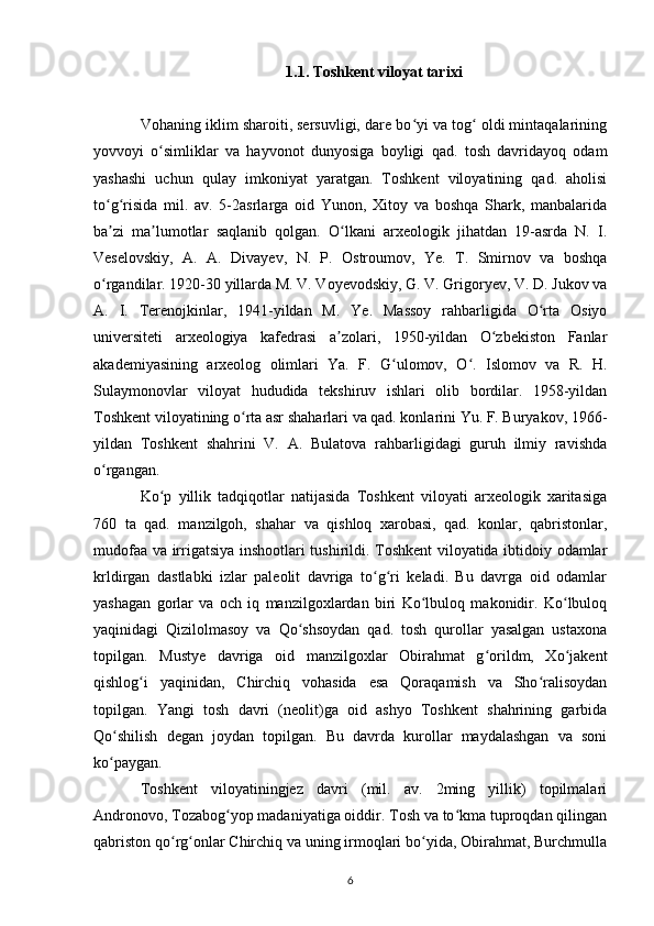 1.1. Toshkent viloyat tarixi
Vohaning iklim sharoiti, sersuvligi, dare bo yi va tog  oldi mintaqalariningʻ ʻ
yovvoyi   o simliklar   va   hayvonot   dunyosiga   boyligi   qad.   tosh   davridayoq   odam	
ʻ
yashashi   uchun   qulay   imkoniyat   yaratgan.   Toshkent   viloyatining   qad.   aholisi
to g risida   mil.   av.   5-2asrlarga   oid   Yunon,   Xitoy   va   boshqa   Shark,   manbalarida	
ʻ ʻ
ba zi   ma lumotlar   saqlanib   qolgan.   O lkani   arxeologik   jihatdan   19-asrda   N.   I.
ʼ ʼ ʻ
Veselovskiy,   A.   A.   Divayev,   N.   P.   Ostroumov,   Ye.   T.   Smirnov   va   boshqa
o rgandilar. 1920-30 yillarda M. V. Voyevodskiy, G. V. Grigoryev, V. D. Jukov va
ʻ
A.   I.   Terenojkinlar,   1941-yildan   M.   Ye.   Massoy   rahbarligida   O rta   Osiyo	
ʻ
universiteti   arxeologiya   kafedrasi   a zolari,   1950-yildan   O zbekiston   Fanlar	
ʼ ʻ
akademiyasining   arxeolog   olimlari   Ya.   F.   G ulomov,   O .   Islomov   va   R.   H.	
ʻ ʻ
Sulaymonovlar   viloyat   hududida   tekshiruv   ishlari   olib   bordilar.   1958-yildan
Toshkent viloyatining o rta asr shaharlari va qad. konlarini Yu. F. Buryakov, 1966-	
ʻ
yildan   Toshkent   shahrini   V.   A.   Bulatova   rahbarligidagi   guruh   ilmiy   ravishda
o rgangan.	
ʻ
Ko p   yillik   tadqiqotlar   natijasida   Toshkent   viloyati   arxeologik   xaritasiga	
ʻ
760   ta   qad.   manzilgoh,   shahar   va   qishloq   xarobasi,   qad.   konlar,   qabristonlar,
mudofaa va irrigatsiya inshootlari tushirildi. Toshkent viloyatida ibtidoiy odamlar
krldirgan   dastlabki   izlar   paleolit   davriga   to g ri   keladi.   Bu   davrga   oid   odamlar	
ʻ ʻ
yashagan   gorlar   va   och   iq   manzilgoxlardan   biri   Ko lbuloq   makonidir.   Ko lbuloq	
ʻ ʻ
yaqinidagi   Qizilolmasoy   va   Qo shsoydan   qad.   tosh   qurollar   yasalgan   ustaxona	
ʻ
topilgan.   Mustye   davriga   oid   manzilgoxlar   Obirahmat   g orildm,   Xo jakent	
ʻ ʻ
qishlog i   yaqinidan,   Chirchiq   vohasida   esa   Qoraqamish   va   Sho ralisoydan	
ʻ ʻ
topilgan.   Yangi   tosh   davri   (neolit)ga   oid   ashyo   Toshkent   shahrining   garbida
Qo shilish   degan   joydan   topilgan.   Bu   davrda   kurollar   maydalashgan   va   soni	
ʻ
ko paygan. 
ʻ
Toshkent   viloyatiningjez   davri   (mil.   av.   2ming   yillik)   topilmalari
Andronovo, Tozabog yop madaniyatiga oiddir. Tosh va to kma tuproqdan qilingan	
ʻ ʻ
qabriston qo rg onlar Chirchiq va uning irmoqlari bo yida, Obirahmat, Burchmulla	
ʻ ʻ ʻ
6 