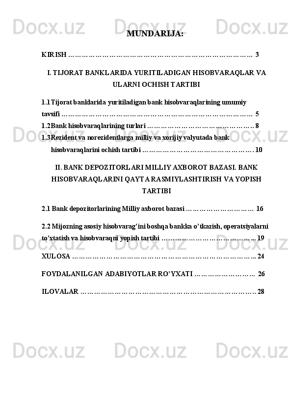 MUNDARIJA:  
KIRISH  ……………………………………………………………………… 3
I. TIJORAT BANKLARIDA YURITILADIGAN HISOBVARAQLAR VA
ULARNI OCHISH TARTIBI
1.1 Tijorat banklarida yuritiladigan bank hisobvaraqlarining umumiy 
tavsifi ………………………………………………………………………… 5
1.2 Bank hisobvaraqlarining turlari ……………………………………….. 8
1.3 Rezident va norezidentlarga milliy va xorijiy valyutada bank 
hisobvaraqlarini ochish tartibi …………………………………………. 10
II. BANK DEPOZITORLARI MILLIY AXBOROT BAZASI. BANK
HISOBVARAQLARINI QAYTA RASMIYLASHTIRISH VA YOPISH
TARTIBI
2.1 Bank depozitorlarining Milliy axborot bazasi ………………………… 16
2.2  Mijozning asosiy hisobvarag’ini boshqa bankka o’tkazish, operatsiyalarni 
to’xtatish va hisobvaraqni yopish tartibi …………………………………... 19
XULOSA  ……………………………………………………………………... 24
FOYDALANILGAN ADABIYOTLAR RO’YXATI ……………………… 26
ILOVALAR ………………………………………………………………….. 28
2 