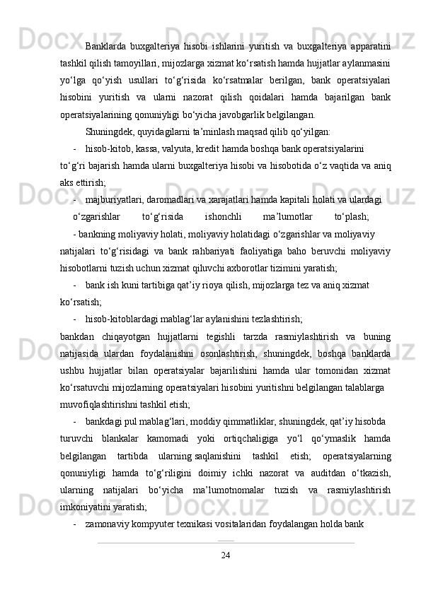 Banklarda   buxgalteriya   hisobi   ishlarini   yuritish   va   buxgalteriya   apparatini
tashkil qilish tamoyillari, mijozlarga xizmat ko‘rsatish hamda hujjatlar aylanmasini
yo‘lga   qo‘yish   usullari   to‘g‘risida   ko‘rsatmalar   berilgan,   bank   operatsiyalari
hisobini   yuritish   va   ularni   nazorat   qilish   qoidalari   hamda   bajarilgan   bank
operatsiyalarining qonuniyligi bo‘yicha javobgarlik belgilangan. 
Shuningdek, quyidagilarni ta’minlash maqsad qilib qo‘yilgan: 
- hisob-kitob, kassa, valyuta, kredit hamda boshqa bank operatsiyalarini
to‘g‘ri bajarish hamda ularni buxgalteriya hisobi va hisobotida o‘z   vaqtida va aniq
aks ettirish; 
- majburiyatlari, daromadlari va xarajatlari hamda kapitali holati va ulardagi
o‘zgarishlar   to‘g‘risida   ishonchli   ma’lumotlar   to‘plash;  
- bankning moliyaviy holati, moliyaviy holatidagi o‘zgarishlar va moliyaviy
natijalari   to‘g‘risidagi   va   bank   rahbariyati   faoliyatiga   baho   beruvchi   moliyaviy
hisobotlarni tuzish uchun xizmat qiluvchi   axborotlar tizimini yaratish; 
- bank ish kuni tartibiga qat’iy rioya qilish, mijozlarga tez va aniq xizmat
ko‘rsatish; 
- hisob-kitoblardagi mablag‘lar aylanishini tezlashtirish; 
bankdan   chiqayotgan   hujjatlarni   tegishli   tarzda   rasmiylashtirish   va   buning
natijasida   ulardan   foydalanishni   osonlashtirish,   shuningdek,   boshqa   banklarda
ushbu   hujjatlar   bilan   operatsiyalar   bajarilishini   hamda   ular   tomonidan   xizmat
ko‘rsatuvchi mijozlarning operatsiyalari hisobini yuritishni belgilangan talablarga
muvofiqlashtirishni tashkil etish; 
- bankdagi pul mablag‘lari, moddiy qimmatliklar, shuningdek, qat’iy hisobda
turuvchi   blankalar   kamomadi   yoki   ortiqchaligiga   yo‘l   qo‘ymaslik   hamda
belgilangan   tartibda   ularning   saqlanishini   tashkil   etish;   operatsiyalarning
qonuniyligi   hamda   to‘g‘riligini   doimiy   ichki   nazorat   va   auditdan   o‘tkazish,
ularning   natijalari   bo‘yicha   ma’lumotnomalar   tuzish   va   rasmiylashtirish
imkoniyatini yaratish; 
- zamonaviy kompyuter texnikasi vositalaridan foydalangan holda bank
24 