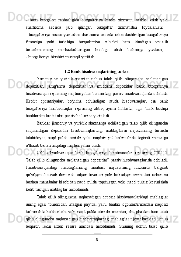 -   bosh   buxgalter   rahbarligida   buxgalteriya   hisobi   xizmatini   tashkil   etish   yoki
shartnoma   asosida   jalb   qilingan   buxgalter   xizmatidan   foydalanish;  
-   buxgalteriya   hisobi   yuritishni   shartnoma   asosida   ixtisoslashtirilgan   buxgalteriya
firmasiga   yoki   tarkibiga   buxgalteriya   sub'ekti   ham   kiradigan   xo'jalik
birlashmasining   markazlashtirilgan   hisobga   olish   bo'limiga   yuklash;  
- buxgalteriya hisobini mustaqil yuritish.
1.2 Bank hisobvaraqlarining turlari  
Jismoniy   va   yuridik   shaxslar   uchun   talab   qilib   olinguncha   saqlanadigan
depozitlar,   jamg'arma   depozitlar   va   muddatli   depozitlar   bank   buxgateriya
hisobvaraqlar rejasining majburiyatlar bo'limidagi passiv hisobvaraqlarda ochiladi.
Kredit   operatsiyalari   bo'yicha   ochiladigan   ssuda   hisobvaraqlari   esa   bank
buxgalteriya   hisobvaraqlar   rejasining   aktiv,   ayrim   hollarda,   agar   bank   boshqa
banklardan kredit olsa passiv bo'limida yuritiladi.
Banklar   jismoniy   va   yuridik   shaxslarga   ochiladigan   talab   qilib   olinguncha
saqlanadigan   depozitlar   hisobvaraqlaridagi   mablag'larni   mijozlarning   birinchi
talabidayoq   naqd   pulda   berishi   yoki   naqdsiz   pul   ko'rinishida   tegishli   manzilga
o'tkazib berish haqidagi majburiyatini oladi.
Ushbu   hisobvaraqlar   bank   buxgalteriya   hisobvaraqlar   rejasining   “20200-
Talab qilib olinguncha saqlanadigan depozitlar” passiv hisobvarag'larida ochiladi.
Hisobvaraqlardagi   mablag'larning   manbasi   mijozlarning   nizomida   belgilab
qo'yilgan   faoliyati   doirasida   sotgan   tovarlari   yoki   ko'rsatgan   xizmatlari   uchun   va
boshqa   manabalar   hisobidan   naqd   pulda   topshirgan   yoki   naqd   pulsiz   ko'rinishda
kelib tushgan mablag'lar hisoblanadi.
Talab   qilib   olinguncha   saqlanadigan   depozit   hisobvaraqlaridagi   mablag'lar
uning   egasi   tomonidan   istalgan   paytda,   ya'ni   bankni   ogohlantirmasdan   naqdsiz
ko rinishda ko'chirilishi yoki naqd pulda olinishi mumkin, shu jihatdan ham talabʻ
qilib olinguncha  saqlanadigan  hisobvaraqlardagi  mablag'lar  tijorat  banklari  uchun
beqaror,   lekin   arzon   resurs   manbasi   hisoblanadi.   Shuning   uchun   talab   qilib
8 