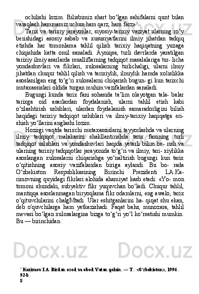 1
 Karimov I.A. Bizdan ozod va obod Vatan qolsin. — T.: «0‘zbekiston», 1996.
92-b.
8 ochilishi   lozim.   Bilisbimiz   shart   bo‘lgan   sahifalarni   qunt   bilan
varaqlash hammamiz uchun ham qarz, ham farz» 1
.
Tarix  va tarixiy  jarayonlar,  siyosiy-tarixiy  vaziyat  ularning  ro‘y
berishidagi   asosiy   sabab   va   xususiyatlarini   ilmiy   jihatdan   tadqiq
etishda   har   tomonlama   tahlil   qilish   tarixiy   haqiqatning   yuzaga
chiqishida   katta   omil   sanaladi.   Ayniqsa,   turli   davrlarda   yaratilgan
tarixiy ilmiy asarlarda mualliflarning tadqiqot masalalariga tur- licha
yondashuvlari   va   fikrlari,   xulosalarning   turlichaligi,   ularni   ilmiy
jihatdan  chuqur tahlil  qilish va tarixiylik,  ilmiylik  hamda xolislikka
asoslanilgan eng to‘g‘ri xulosalarni chiqarish bugun- gi kun tarixchi
mutaxassislari oldida turgan muhim vazifalardan sanaladi.
Bugungi   kunda   tarix   fani   sohasida   ta’lim   olayotgan   tala-   balar
tarixga   oid   asarlardan   foydalanish,   ularni   tahlil   etish   kabi
o‘zlashtirish   uslublari,   ulardan   foydalanish   samaradorligini   bilish
haqidagi   tarixiy   tadqiqot   uslublari   va   ilmiy-tarixiy   haqiqatga   eri-
shish yo‘llarini anglashi lozim.
Hozirgi vaqtda tarixchi mutaxassislarni tayyorlashda va ular ning
ilmiy   tadqiqot   malakasini   shakllantirishda   tarix   fanining   turli
tadqiqot   uslublari   va  yondashuvlari  haqida  yetarli  bilim  be-  rish va
ularning tarixiy tadqiqotlar jarayonida to‘g‘ri va ilmiy, tari- xiylikka
asoslangan   xulosalarni   chiqarishga   yo‘naltirish   bugungi   kun   tarix
o‘qitishning   asosiy   vazifalaridan   biriga   aylandi.   Bu   bo-   rada
O‘zbekiston   Respublikasining   Birinchi   Prezidenti   LA.Ka-
rimovning quyidagi fikrlari alohida  ahamiyat  kasb etadi: «Yo- mon
tomoni   shundaki,   subyektiv   fikr   yuquvchan   bo‘ladi.   Chuqur   tahlil,
mantiqqa asoslanmagan biryoqlama fikr odamlarni, eng awalo, tarix
o‘qituvchilarini   chalgMtadi.   Ular   eshitganlarini   ha-   qiqat   shu   ekan,
deb   o'quvchilarga   ham   yetkazishadi.   Faqat   bahs,   munozara,   tahlil
mevasi bo‘lgan xulosalargina bizga to‘g‘ri yo‘l ko‘rsatishi mumkin.
Bu — birinchidan. 