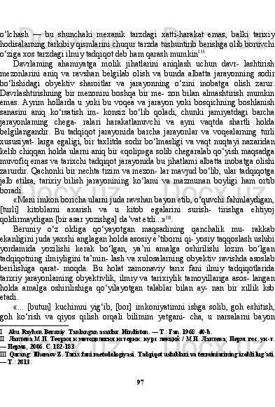 97o‘lchash   —   bu   shunchaki   mexanik   tarzdagi   xatti-harakat   emas,   balki   tarixiy
hodisalarning tarkibiy qismlarini chuqur tarzda tushuntirib berishga olib boruvchi
o‘ziga xos tarzdagi ilmiy tadqiqot deb ham qarash mumkin I   II
.
Davrlaming   ahamiyatga   molik   jihatlarini   aniqlash   uchun   davr-   lashtirish
mezonlarini   aniq   va   ravshan   belgilab   olish   va   bunda   albatta   jarayonning   sodir
bo‘lishidagi   obyektiv   sharoitlar   va   jarayonning   o‘zini   inobatga   olish   zarur.
Davrlashtirishning   bir   mezonini   boshqa   bir   me-   zon   bilan   almashtirish   mumkin
emas.   Ayrim   hollarda   u   yoki   bu  voqea   va   jarayon   yoki   bosqichning   boshlanish
sanasini   aniq   ko‘rsatish   im-   konsiz   bo‘lib   qoladi,   chunki   jamiyatdagi   barcha
jarayonlaming   chega-   ralari   harakatlanuvchi   va   ayni   vaqtda   shartli   holda
belgilangandir.   Bu   tadqiqot   jarayonida   barcha   jarayonlar   va   voqealarning   turli
xususiyat-  larga egaligi,  bir taxlitda  sodir bo‘lmasligi  va vaqt nuqtayi  nazaridan
kelib chiqqan holda ularni aniq bir «qolip»ga solib chegaralab qo‘yish maqsadga
muvofiq emas va tarixchi tadqiqot jarayonida bu jihatlami albatta inobatga olishi
zarurdir. Qachonki bir nechta tizim va mezon- lar mavjud bo‘lib, ular tadqiqotga
jalb   etilsa,   tarixiy   bilish   jarayonining   ko‘lami   va   mazmunan   boyligi   ham   ortib
boradi.
«Meni imkon boricha ularni juda ravshan bayon etib, o‘quvchi fahmlaydigan,
[turli]   kitoblarni   axarish   va   u   kitob   egalarini   surish-   tirishga   ehtiyoj
qoldirmaydigan [bir asar yozishga] da’vat etdi...» III
.
Beruniy   o‘z   oldiga   qo‘yayotgan   maqsadining   qanchalik   mu-   rakkab
ekanligini juda yaxshi anglagan holda asosiy e’tiborni qi- yosiy taqqoslash uslubi
yordamida   yozilishi   kerak   bo‘lgan,   ya’ni   amalga   oshirilishi   lozim   bo‘lgan
tadqiqotning ilmiyligini  ta’min- lash va xulosalarning obyektiv ravishda asoslab
berilishiga   qarat-   moqda.   Bu   holat   zamonaviy   tarix   fani   ilmiy   tadqiqotlarida
tarixiy  jarayonlaming  obyektivlik,  ilmiy  va tarixiylik  tamoyillariga  asos- langan
holda   amalga   oshirilishiga   qo‘yilayotgan   talablar   bilan   ay-   nan   bir   xillik   ksb
etadi.
«...   [butun]   kuchimni   yig‘ib,   [bor]   imkoniyatimni   ishga   solib,   goh   eshitish,
goh   ko‘rish   va   qiyos   qilish   orqali   bilimim   yetgani-   cha,   u   narsalarni   bayon
I Abu Rayhon Beruniy. Tanlangan asarlar. Hindiston. — T.: Fan. 1968.  40- b .
II Лаптева М.П. Теория и методология истории: курс лекций / М.П. Лаптева; Перм. гос. ун-т.
— Пермь, 2006. С . 182-183
III Qarang: Ilhomov Z. Tarix fani metodologiyasi. Tadqiqot uslublari va terminiarining izohli lug'ati.
— T.: 2013. 