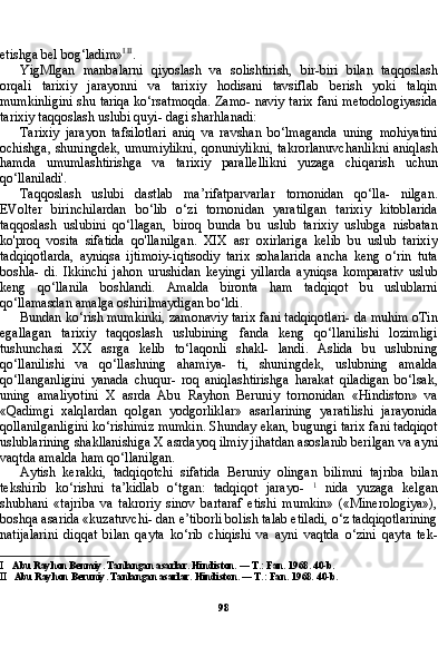 98etishga bel bog‘ladim» I   II
.
YigMlgan   manbalarni   qiyoslash   va   solishtirish,   bir-biri   bilan   taqqoslash
orqali   tarixiy   jarayonni   va   tarixiy   hodisani   tavsiflab   berish   yoki   talqin
mumkinligini shu tariqa ko‘rsatmoqda. Zamo- naviy tarix fani metodologiyasida
tarixiy taqqoslash uslubi quyi- dagi sharhlanadi:
Tarixiy   jarayon   tafsilotlari   aniq   va   ravshan   bo‘lmaganda   uning   mohiyatini
ochishga, shuningdek, umumiylikni, qonuniylikni, takrorlanuvchanlikni aniqlash
hamda   umumlashtirishga   va   tari xiy   parallellikni   yuzaga   chiqarish   uchun
qo‘llaniladi'.
Taqqoslash   uslubi   dastlab   ma’rifatparvarlar   tornonidan   qo‘lla-   nilgan.
EVolter   birinchilardan   bo‘lib   o‘zi   tornonidan   yaratilgan   tarixiy   kitoblarida
taqqoslash   uslubini   qo‘llagan,   biroq   bunda   bu   uslub   tarixiy   uslubga   nisbatan
ko'proq   vosita   sifatida   qo'llanilgan.   XIX   asr   oxirlariga   kelib   bu   uslub   tarixiy
tadqiqotlarda,   ayniqsa   ijtimoiy-iqtisodiy   tarix   sohalarida   ancha   keng   o‘rin   tuta
boshla-   di.   Ikkinchi   jahon   urushidan   keyingi   yillarda   ayniqsa   komparativ   uslub
keng   qo‘llanila   boshlandi.   Amalda   bironta   ham   tadqiqot   bu   uslublarni
qo‘llamasdan amalga oshirilmaydigan bo‘ldi.
Bundan ko‘rish mumkinki, zamonaviy tarix fani tadqiqotlari- da muhim oTin
egallagan   tarixiy   taqqoslash   uslubining   fanda   keng   qo‘llanilishi   lozimligi
tushunchasi   XX   asrga   kelib   to‘laqonli   shakl-   landi.   Aslida   bu   uslubning
qo‘llanilishi   va   qo‘llashning   ahamiya-   ti,   shuningdek,   uslubning   amalda
qo‘llanganligini   yanada   chuqur-   roq   aniqlashtirishga   harakat   qiladigan   bo‘lsak,
uning   amaliyotini   X   asrda   Abu   Rayhon   Beruniy   tornonidan   «Hindiston»   va
«Qadimgi   xalqlardan   qolgan   yodgorliklar»   asarlarining   yaratilishi   jarayonida
qollanilganligini ko‘rishimiz mumkin. Shunday ekan, bugungi tarix fani tadqiqot
uslublarining shakllanishiga X asrdayoq ilmiy jihatdan asoslanib berilgan va ayni
vaqtda amalda ham qo‘llanilgan.
Aytish   kerakki,   tadqiqotchi   sifatida   Beruniy   olingan   bilimni   tajriba   bilan
tekshirib   ko‘rishni   ta’kidlab   o‘tgan:   tadqiqot   jarayo-   1
  nida   yuzaga   kelgan
shubhani   «tajriba   va   takroriy   sinov   bartaraf   etishi   mumkin»   («Minerologiya»),
boshqa asarida «kuzatuvchi- dan e’tiborli bolish talab etiladi, o‘z tadqiqotlarining
natijalarini   diqqat   bilan   qayta   ko‘rib   chiqishi   va   ayni   vaqtda   o‘zini   qayta   tek-
I Abu Rayhon Benmiy. Tanlangan asarlar. Hindiston. — T.: Fan. 1968. 40-b.
II Abu Rayhon Beruniy. Tanlangan asarlar. Hindiston. — T.: Fan. 1968.  40- b . 