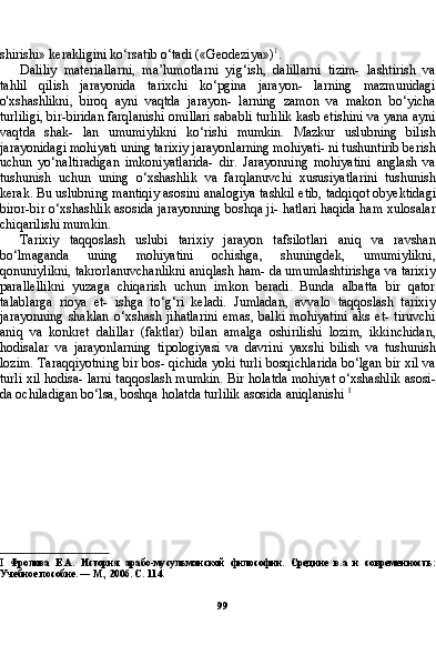 99shirishi» kerakligini ko‘rsatib o‘tadi («Geodeziya») 1
.
Daliliy   materiallarni,   ma’lumotlarni   yig‘ish,   dalillarni   tizim-   lashtirish   va
tahlil   qilish   jarayonida   tarixchi   ko‘pgina   jarayon-   larning   mazmunidagi
o'xshashlikni,   biroq   ayni   vaqtda   jarayon-   larning   zamon   va   makon   bo‘yicha
turliligi, bir-biridan farqlanishi omillari sababli turlilik kasb etishini va yana ayni
vaqtda   shak-   lan   umumiylikni   ko‘rishi   mumkin.   Mazkur   uslubning   bilish
jarayonidagi mohiyati uning tarixiy jarayonlarning mohiyati- ni tushuntirib berish
uchun   yo‘naltiradigan   imkoniyatlarida-   dir.   Jarayonning   mohiyatini   anglash   va
tushunish   uchun   uning   o‘xshashlik   va   farqlanuvchi   xususiyatlarini   tushunish
kerak. Bu uslubning mantiqiy asosini analogiya tashkil etib, tadqiqot obyektidagi
biror-bir o‘xshashlik asosida jarayonning boshqa ji- hatlari haqida ham xulosalar
chiqarilishi mumkin.
Tarixiy   taqqoslash   uslubi   tarixiy   jarayon   tafsilotlari   aniq   va   ravshan
bo‘lmaganda   uning   mohiyatini   ochishga,   shuningdek,   umumiylikni,
qonuniylikni, takrorlanuvchanlikni aniqlash ham- da umumlashtirishga va tarixiy
parallellikni   yuzaga   chiqarish   uchun   imkon   beradi.   Bunda   albatta   bir   qator
talablarga   rioya   et-   ishga   to‘g‘ri   keladi.   Jumladan,   avvalo   taqqoslash   tarixiy
jarayon ning   shaklan   o‘xshash   jihatlarini   emas,   balki   mohiyatini   aks   et-   tiruvchi
aniq   va   konkret   dalillar   (faktlar)   bilan   amalga   oshirilishi   lozim,   ikkinchidan,
hodisalar   va   jarayonlarning   tipologiyasi   va   davrini   yaxshi   bilish   va   tushunish
lozim. Taraqqiyotning bir bos- qichida yoki turli bosqichlarida bo‘lgan bir xil va
turli xil hodisa- larni taqqoslash mumkin. Bir holatda mohiyat o‘xshashlik asosi -
da ochiladigan bo‘lsa, boshqa holatda turlilik asosida aniqlanishi  I
I   Фролова   E . A .   История   арабо-мусульманской   философии.   Средние   в.а   и   современность:
Учебное пособие. — М., 2006. С . 114. 