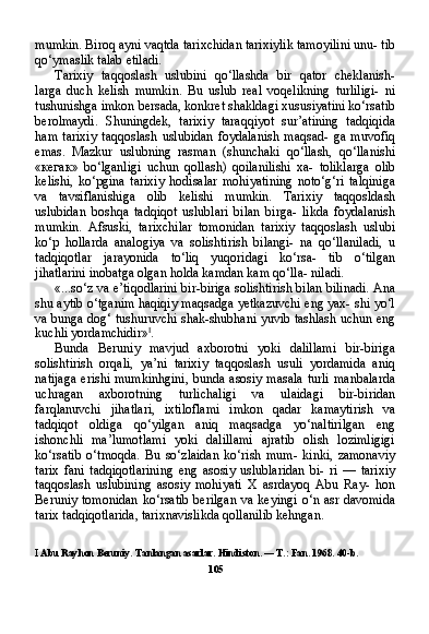 mumkin. Biroq ayni vaqtda tarixchidan tarixiylik tamoyilini unu- tib
qo‘ymaslik talab etiladi.
Tarixiy   taqqoslash   uslubini   qo‘llashda   bir   qator   cheklanish-
larga   duch   kelish   mumkin.   Bu   uslub   real   voqelikning   turliligi-   ni
tushunishga imkon bersada, konkret shakldagi xususiyatini ko‘rsatib
berolmaydi.   Shuningdek,   tarixiy   taraqqiyot   sur’atining   tadqiqida
ham   tarixiy   taqqoslash   uslubidan   foydalanish   maqsad-   ga   muvofiq
emas.   Mazkur   uslubning   rasman   (shunchaki   qo‘llash,   qo‘llanishi
« кегак »   bo‘lganligi   uchun   qollash)   qoilanilishi   xa-   toliklarga   olib
kelishi,   ko‘pgina   tarixiy   hodisalar   mohiyatining   noto‘g‘ri   talqiniga
va   tavsiflanishiga   olib   kelishi   mumkin.   Tari xiy   taqqosldash
uslubidan   boshqa   tadqiqot   uslublari   bilan   birga-   likda   foydalanish
mumkin.   Afsuski,   tarixchilar   tomonidan   tarixiy   taqqoslash   uslubi
ko‘p   hollarda   analogiya   va   solishtirish   bilangi-   na   qo‘llaniladi,   u
tadqiqotlar   jarayonida   to‘liq   yuqoridagi   ko‘rsa-   tib   o‘tilgan
jihatlarini inobatga olgan holda kamdan kam qo‘lla- niladi.
«...so‘z va e’tiqodlarini bir-biriga solishtirish bilan bilinadi. Ana
shu aytib o‘tganim haqiqiy maqsadga yetkazuvchi eng yax- shi yo‘l
va bunga dog‘ tushuruvchi shak-shubhani yuvib tashlash uchun eng
kuchli yordamchidir» I
.
Bunda   Beruniy   mavjud   axborotni   yoki   dalillami   bir-biriga
solish tirish   orqali,   ya’ni   tarixiy   taqqoslash   usuli   yordamida   aniq
natijaga  erishi mumkinhgini,  bunda asosiy masala  turli  manbalarda
uchragan   axborotning   turlichaligi   va   ulaidagi   bir-biridan
farqlanuvchi   jihatlari,   ixtiloflami   imkon   qadar   kamaytirish   va
tadqiqot   oldiga   qo‘yilgan   aniq   maqsadga   yo‘naltirilgan   eng
ishonchli   ma’lumotlami   yoki   dalillami   ajratib   olish   lozimligigi
ko‘rsatib   o‘tmoqda.   Bu   so‘zlaidan   ko‘rish   mum-   kinki,   zamonaviy
tarix   fani   tadqiqotlarining   eng   asosiy   uslublaridan   bi-   ri   —   tarixiy
taqqoslash   uslubining   asosiy   mohiyati   X   asrdayoq   Abu   Ray-   hon
Beruniy tomonidan  ko‘rsatib  berilgan  va  keyingi  o‘n asr davomida
tarix tadqiqotlarida, tarixnavislikda qollanilib kehngan.
I  Abu Rayhon Beruniy. Tanlangan asarlar. Hindiston. — T.: Fan. 1968. 40-b.
105 