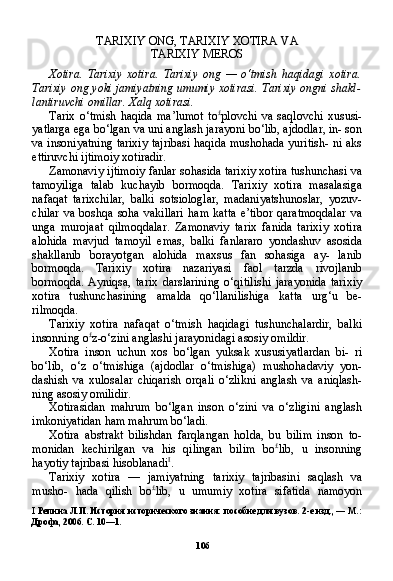 106TARIXIY ONG, TARIXIY XOTIRA VA
TARIXIY MEROS
Xotira.   Tarixiy   xotira.   Tarixiy   ong   —   o‘tmish   haqidagi   xotira.
Tarixiy ong yoki jamiyatning umumiy xotirasi. Tarixiy ongni shakl-
lantiruvchi omillar. Xalq xotirasi.
Tarix   o‘tmish   haqida   ma’lumot   to £
plovchi   va   saqlovchi   xususi-
yatlarga ega bo‘lgan va uni anglash jarayoni bo‘lib, ajdodlar, in- son
va insoniyatning tarixiy tajribasi haqida mushohada yuritish- ni aks
ettiruvchi ijtimoiy xotiradir.
Zamonaviy ijtimoiy fanlar sohasida tarixiy xotira tushunchasi va
tamoyiliga   talab   kuchayib   bormoqda.   Tarixiy   xotira   masalasiga
nafaqat   tarixchilar,   balki   sotsiologlar,   madaniyatshunoslar,   yozuv-
chilar   va  boshqa  soha  vakillari   ham  katta   e’tibor   qaratmoqdalar   va
unga   murojaat   qilmoqdalar.   Zamonaviy   tarix   fanida   tarixiy   xotira
alohida   mavjud   tamoyil   emas,   balki   fanlararo   yondashuv   asosida
shakllanib   borayotgan   alohida   maxsus   fan   sohasiga   ay-   lanib
bormoqda.   Tarixiy   xotira   nazariyasi   faol   tarzda   rivojlanib
bormoqda.   Ayniqsa,   tarix   darslarining   o‘qitilishi   jarayonida   tari xiy
xotira   tushunchasining   amalda   qo‘llanilishiga   katta   urg‘u   be-
rilmoqda.
Tarixiy   xotira   nafaqat   o‘tmish   haqidagi   tushunchalardir,   balki
insonning o £
z-o‘zini anglashi jarayonidagi asosiy omildir.
Xotira   inson   uchun   xos   bo‘lgan   yuksak   xususiyatlardan   bi-   ri
bo‘lib,   o‘z   o‘tmishiga   (ajdodlar   o‘tmishiga)   mushohadaviy   yon-
dashish   va   xulosalar   chiqarish   orqali   o‘zlikni   anglash   va   aniqlash-
ning asosiy omilidir.
Xotirasidan   mahrum   bo‘lgan   inson   o‘zini   va   o‘zligini   anglash
imkoniyatidan ham mahrum bo‘ladi.
Xotira   abstrakt   bilishdan   farqlangan   holda,   bu   bilim   inson   to-
monidan   kechirilgan   va   his   qilingan   bilim   bo £
lib,   u   insonning
hayotiy tajribasi hisoblanadi I
.
Tarixiy   xotira   —   jamiyatning   tarixiy   tajribasini   saqlash   va
musho-   hada   qilish   bo £
lib,   u   umumiy   xotira   sifatida   namoyon
I   Репина Л.П. История исторического знания: пособие для вузов. 2-е изд., — М.:
Дрофа, 2006. С. 10—1. 