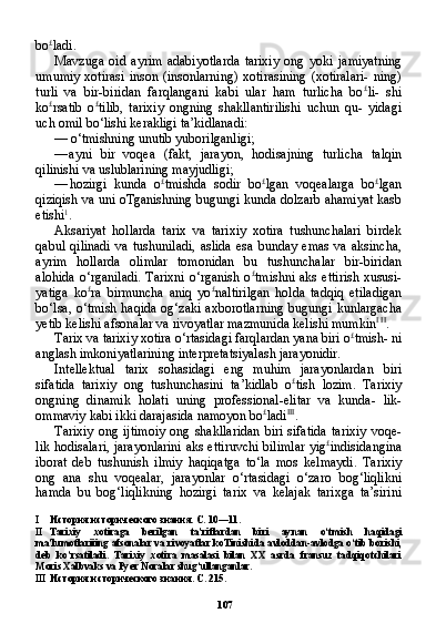 107bo £
ladi.
Mavzuga   oid   ayrim   adabiyotlarda   tarixiy   ong   yoki   jamiyatning
umumiy  xotirasi   inson (insonlarning)   xotirasining  (xotiralari-   ning)
turli   va   bir-biridan   farqlangani   kabi   ular   ham   turlicha   bo £
li-   shi
ko £
rsatib   o £
tilib,   tarixiy   ongning   shakllantirilishi   uchun   qu-   yidagi
uch omil bo‘lishi kerakligi ta’kidlanadi:
— o‘tmishning unutib yuborilganligi;
— ayni   bir   voqea   (fakt,   jarayon,   hodisajning   turlicha   talqin
qilinishi va uslublarining mayjudligi;
— hozirgi   kunda   o £
tmishda   sodir   bo £
lgan   voqealarga   bo £
lgan
qiziqish va uni oTganishning bugungi kunda dolzarb ahamiyat kasb
etishi 1
.
Aksariyat   hollarda   tarix   va   tarixiy   xotira   tushunchalari   birdek
qabul   qilinadi   va   tushuniladi,   aslida   esa   bunday   emas   va   aksincha,
ayrim   hollarda   olimlar   tomonidan   bu   tushunchalar   bir-biridan
alohida o‘rganiladi.  Tarixni  o‘rganish o £
tmishni aks  ettirish xususi-
yatiga   ko £
ra   birmuncha   aniq   yo £
naltirilgan   holda   tadqiq   etiladigan
bo‘lsa, o‘tmish haqida og‘zaki axborotlarning  bugungi kunlargacha
yetib kelishi afsonalar va rivoyatlar mazmunida kelishi mumkin I   II
.
Tarix va tarixiy xotira o‘rtasidagi farqlardan yana biri o £
tmish- ni
anglash imkoniyatlarining interpretatsiyalash jarayonidir.
Intellektual   tarix   sohasidagi   eng   muhim   jarayonlardan   biri
sifatida   tarixiy   ong   tushunchasini   ta’kidlab   o £
tish   lozim.   Tari xiy
ongning   dinamik   holati   uning   professional-elitar   va   kunda-   lik-
ommaviy kabi ikki darajasida namoyon bo £
ladi III
.
Tarixiy  ong  ijtimoiy  ong  shakllaridan  biri  sifatida  tarixiy   voqe-
lik hodisalari, jarayonlarini aks ettiruvchi bilimlar yig £
indisidangina
iborat   deb   tushunish   ilmiy   haqiqatga   to‘la   mos   kelmaydi.   Tarixiy
ong   ana   shu   voqealar,   jarayonlar   o‘rtasidagi   o‘zaro   bog‘liqlikni
hamda   bu   bog‘liqlikning   hozirgi   tarix   va   kelajak   tarixga   ta’sirini
I История исторического знания. С. 10—11.
II Tarixiy   xotiraga   berilgan   ta ’ riflardan   biri   aynan   o ‘ tmish   haqidagi
ma ’ lumotlariiing   afsonalar   va   rivoyatlar   koTinishida   avloddan - avlodga   o ‘ tib   borishi ,
deb   ko ’ rsatiladi .   Tarixiy   xotira   masalasi   bilan   XX   asrda   fransuz   tadqiqotchilari
Moris Xalbvaks va Pyer Noralar shug‘ullanganlar.
III История исторического знания. С. 215. 