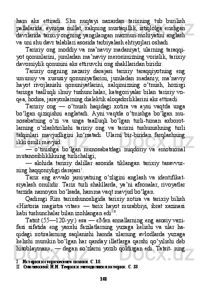 108ham   aks   ettiradi.   Shu   nuqtayi   nazardan   tarixning   tub   burilish
pallalarida,  ayniqsa millat,  xalqning mustaqillik,  istiqlolga  erishgan
davrlarida tarixiy ongning yangilangan mazmun-mohiyatini anglash
va uni shu davr talablari asosida tarbiyalash ehtiyojlari oshadi.
Tarixiy   ong   moddiy   va   ma’naviy   madaniyat,   ularning   taraqqi-
yot qonunlarini, jumladan ma’naviy merosimizning vorislik, ta rixiy
davomiylik qonunini aks ettiruvchi ong shakllaridan biridir.
Tarixiy   ongning   nazariy   darajasi   tarixiy   taraqqiyotning   eng
umumiy   va   xususiy   qonuniyatlarini,   jumladan   madaniy,   ma’naviy
hayot   rivojlanishi   qonuniyatlarini,   xalqimizning   o‘tmish,   hozirgi
tarixga   taalluqli   ilmiy   tushunchalar,   kategoriyalar   bilan   tarixiy   vo-
qea, hodisa, jarayonlarning dialektik aloqadorliklarini aks ettiradi.
Tarixiy   ong   —   o‘tmish   haqidagi   xotira   va   ayni   vaqtda   unga
bo‘lgan   qiziqishni   anglatadi.   Ayni   vaqtda   o‘tmishga   bo‘lgan   mu-
nosabatning   o‘zi   va   unga   taalluqli   bo‘lgan   turli-tuman   axborot-
larning   o‘zlashtirilishi   tarixiy   ong   va   tarixni   tushunishning   turli
talqinlari   mavjudligini   ko‘rsatadi.   Ularni   bir-biridan   farqlashning
ikki omili mavjud:
— o‘tmishga   bo‘lgan   munosabatdagi   miqdoriy   va   emotsional
mutanosibliklikning turlichaligi;
— alohida   tarixiy   dalillar   asosida   tiklangan   tarixiy   tasavvur-
ning haqqoniyligi darajasi 1
.
Tarix   eng   avvalo   jamiyatning   o‘zligini   anglash   va   identifikat-
siyalash   omilidir.   Tarix   turli   shakllarda,   ya’ni   afsonalar,   rivoyatlar
tarzida namoyon bo‘lsada, hamma vaqt mavjud bo‘lgan.
Qadimgi   Rim   tarixshunosligida   tarixiy   xotira   va   tarixiy   bilish
«Historia   magistra   vitae»   —   tarix   hayot   murabbiyi,   ibrat   xazinasi
kabi tushunchalar bilan izohlangan edi I   II
.
Tatsit (55—120-yy.) esa — «Men annallarning eng asosiy vazi-
fasi   sifatida   eng   yaxshi   fazilatlarning   yuzaga   kelishi   va   ular   ha-
qidagi   xotiralarning   saqlanishi   hamda   ularning   avlodlarda   yuza ga
kelishi   mumkin   bo‘lgan   har   qanday   illatlarga   qarshi   qo‘yilishi   deb
hisoblayman»,  —  degan  so‘zlarni  yozib  qoldirgan   edi.  Tatsit-   ning
I История исторического знания. С. 18.
II Смоленский Н.И. Теория и методология истории. С. 33. 