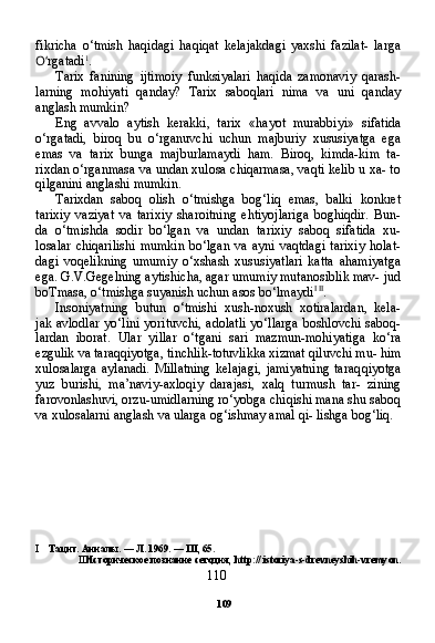 109fikricha   o‘tmish   haqidagi   haqiqat   kelajakdagi   yaxshi   fazilat-   larga
O‘ rgatadi 1
.
Tarix   fanining   ijtimoiy   funksiyalari   haqida   zamonaviy   qarash-
larning   mohiyati   qanday?   Tarix   saboqlari   nima   va   uni   qanday
anglash mumkin?
Eng   avvalo   aytish   kerakki,   tarix   «hayot   murabbiyi»   sifatida
o‘rgatadi,   biroq   bu   o‘rganuvchi   uchun   majburiy   xususiyatga   ega
emas   va   tarix   bunga   majburlamaydi   ham.   Biroq,   kimda-kim   ta-
rixdan o‘rganmasa va undan xulosa chiqarmasa, vaqti kelib u xa- to
qilganini anglashi mumkin.
Tarixdan   saboq   olish   o‘tmishga   bog‘liq   emas,   balki   konkret
tarixiy   vaziyat   va   tarixiy   sharoitning   ehtiyojlariga   boghiqdir.   Bun-
da   o‘tmishda   sodir   bo‘lgan   va   undan   tarixiy   saboq   sifatida   xu-
losalar   chiqarilishi   mumkin   bo‘lgan   va   ayni   vaqtdagi   tarixiy   holat-
dagi   voqelikning   umumiy   o‘xshash   xususiyatlari   katta   ahamiyatga
ega. G.V.Gegelning aytishicha, agar umumiy mutanosiblik mav- jud
boTmasa, o‘tmishga suyanish uchun asos bo‘lmaydi I   II
.
Insoniyatning   butun   o‘tmishi   xush-noxush   xotiralardan,   kela-
jak avlodlar  yo‘lini yorituvchi, adolatli  yo‘llarga boshlovchi saboq-
lardan   iborat.   Ular   yillar   o‘tgani   sari   mazmun-mohiyatiga   ko‘ra
ezgulik va taraqqiyotga, tinchlik-totuvlikka xizmat qiluvchi mu- him
xulosalarga   aylanadi.   Millatning   kelajagi,   jamiyatning   taraq qiyotga
yuz   burishi,   ma’naviy-axloqiy   darajasi,   xalq   turmush   tar-   zining
farovonlashuvi, orzu-umidlarning ro‘yobga chiqishi mana shu saboq
va xulosalarni anglash va ularga og‘ishmay amal qi- lishga bog‘liq.
I Тацит. Анналы.  —  Л.  1969. —  III , 65.
II Историческое познание сегодня,  http ://  istoriya - s - drevneyshih - vremyon .
110